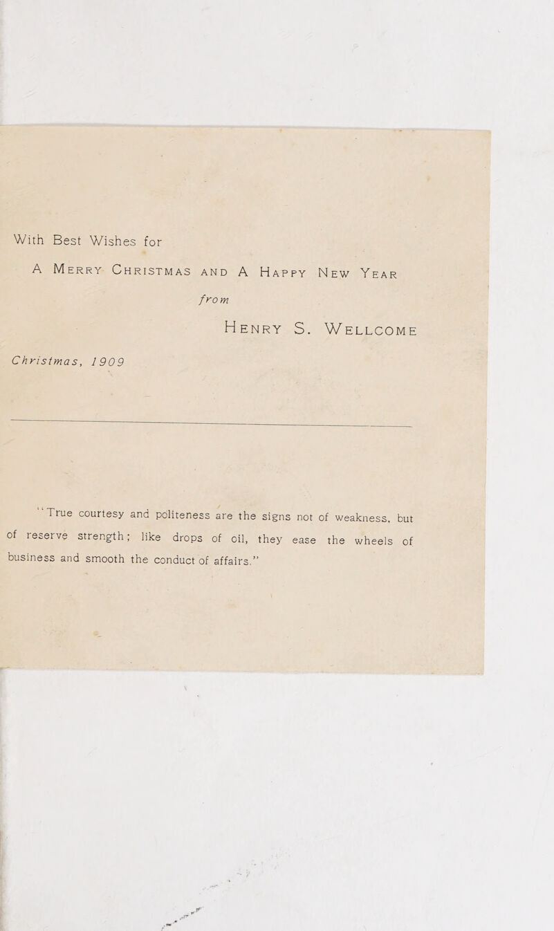 With Best Wishes for A Merry Christmas and A Happy New Year from Henry S. Wellcome Christmas, 1909 “True courtesy and politeness are the signs not of weakness, but of reserve strength; like drops of oil, they ease the wheels of business and smooth the conduct of affairs.”