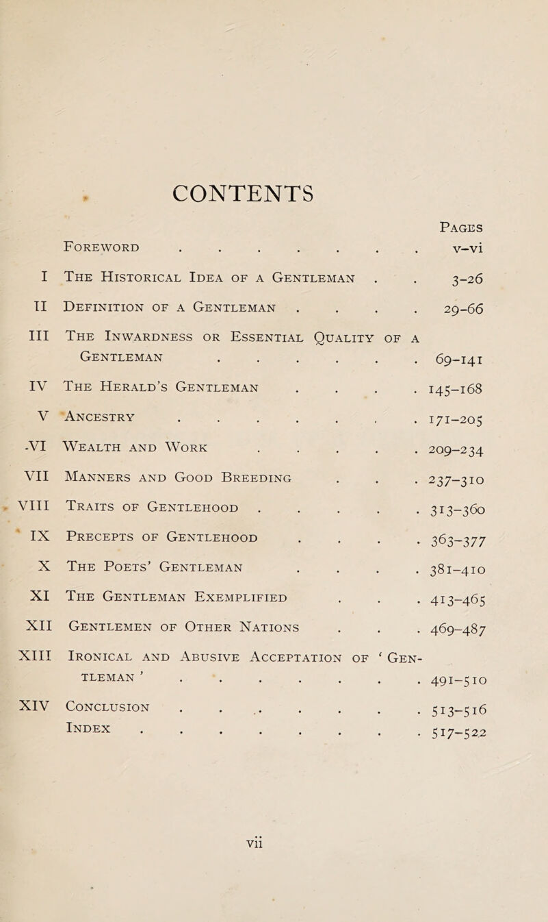 CONTENTS Foreword .... • • • Pages v-vi I The Historical Idea of a Gentleman 3-26 TI Definition of a Gentleman • • • 29-66 III The Inwardness or Essential Gentleman Quality of a 69-141 IV The Herald’s Gentleman . 145-168 V Ancestry .... . 171-205 -VI Wealth and Work . 209-234 VII Manners and Good Breeding . 237-310 , VIII Traits of Gentlehood . 313-360 ' IX Precepts of Gentlehood . 363-377 X The Poets’ Gentleman • 381-410 XI The Gentleman Exemplified . 413-465 XII Gentlemen of Other Nations . 469-487 XIII Ironical and Abusive Acceptation of ‘ Gen- TLEMAN ’ . . . . • • • 491-510 XIV Conclusion Index * • • • • • 513-516 517-522 Vll