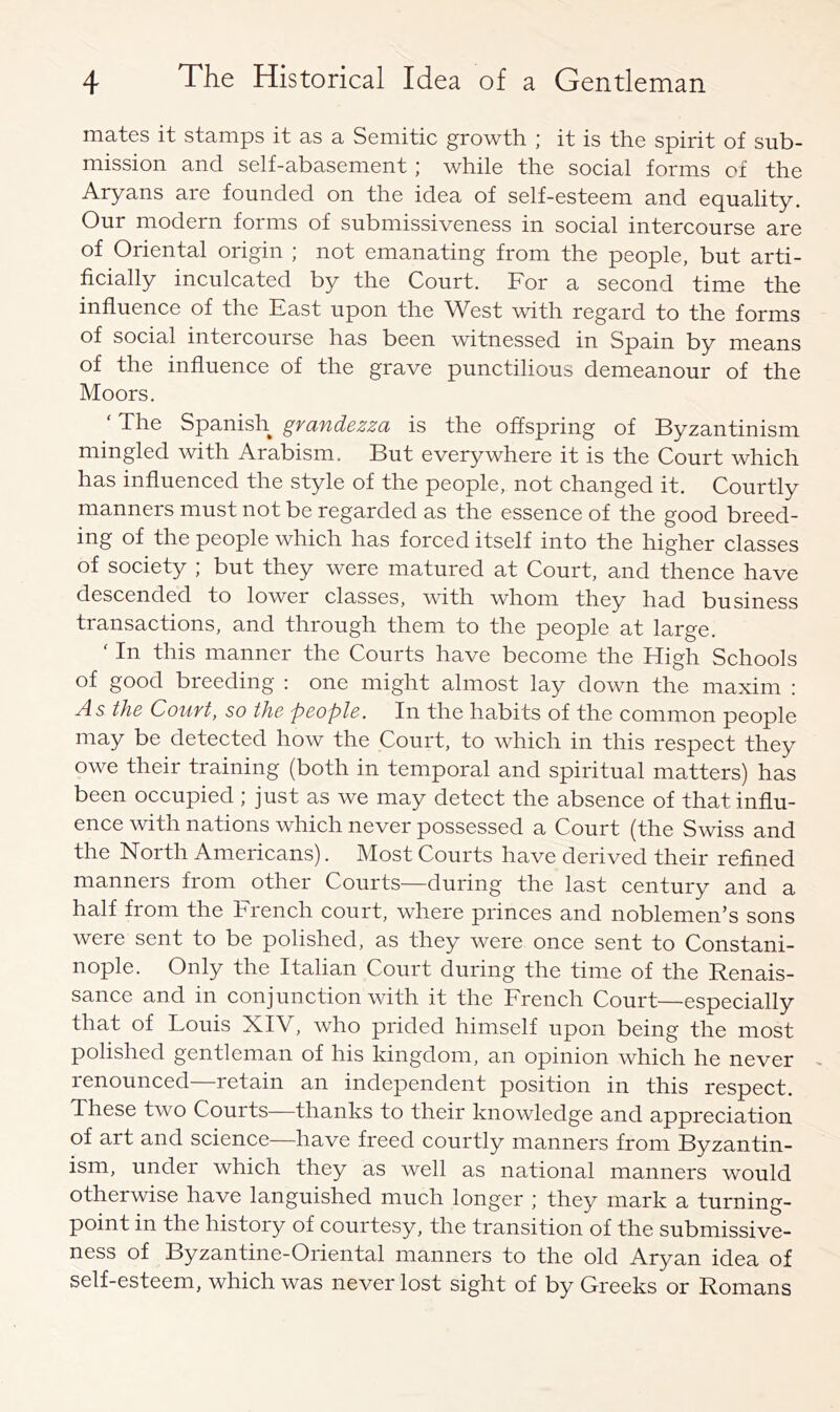 mates it stamps it as a Semitic growth ; it is the spirit of sub- mission and self-abasement; while the social forms of the Aryans are founded on the idea of self-esteem and equality. Our modern forms of submissiveness in social intercourse are of Oriental origin ; not emanating from the people, but arti- ficially inculcated by the Court. For a second time the influence of the East upon the West with regard to the forms of social intercourse has been witnessed in Spain by means of the influence of the grave punctilious demeanour of the Moors. The Spanish gvcifidezzct is the offspring of Byzantinism mingled with Arabism. But everywhere it is the Court which has influenced the style of the people, not changed it. Courtly manners must not be regarded as the essence of the good breed- ing of the people which has forced itself into the higher classes of society ; but they were matured at Court, and thence have descended to lower classes, with whom they had business transactions, and through them to the people at large. ‘ In this manner the Courts have become the High Schools of good breeding : one might almost lay down the maxim : As the Court, so the people. In the habits of the common people may be detected how the Court, to which in this respect they owe their training (both in temporal and spiritual matters) has been occupied ; just as we may detect the absence of that influ- ence with nations which never possessed a Court (the Swiss and the North Americans). Most Courts have derived their refined manners from other Courts—during the last century and a half from the French court, where princes and noblemen’s sons were sent to be polished, as they were once sent to Constani- nople. Only the Italian Court during the time of the Renais- sance and in conjunction with it the French Court—especially that of Louis XIV, who prided himself upon being the most polished gentleman of his kingdom, an opinion which he never renounced—retain an independent position in this respect. These two Courts thanks to their knowledge and appreciation of art and science—have freed courtly manners from Byzantin- ism, under which they as well as national manners would otherwise have languished much longer ; they mark a turning- point in the history of courtesy, the transition of the submissive- ness of Byzantine-Oriental manners to the old Aryan idea of self-esteem, which was never lost sight of by Greeks or Romans