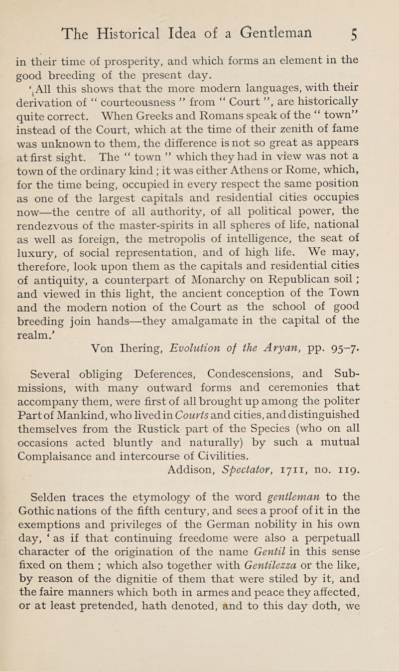 in their time of prosperity, and which forms an element in the good breeding of the present day. ‘^All this shows that the more modern languages, with their derivation of “ courteousness ” from “ Court ”, are historically quite correct. When Greeks and Romans speak of the “ town” instead of the Court, which at the time of their zenith of fame was unknown to them, the difference is not so great as appears at first sight. The “ town ” which they had in view was not a town of the ordinary kind ; it was either Athens or Rome, which, for the time being, occupied in every respect the same position as one of the largest capitals and residential cities occupies now—the centre of all authority, of all political power, the rendezvous of the master-spirits in all spheres of life, national as well as foreign, the metropolis of intelligence, the seat of luxury, of social representation, and of high life. We may, therefore, look upon them as the capitals and residential cities of antiquity, a counterpart of Monarchy on Republican soil ; and viewed in this light, the ancient conception of the Town and the modern notion of the Court as the school of good breeding join hands—they amalgamate in the capital of the realm.’ Von Ihering, Evolution of the Aryan, pp. 95-7. Several obliging Deferences, Condescensions, and Sub- missions, with many outward forms and ceremonies that accompany them, were first of all brought up among the politer Part of Mankind, who lived in Courts and cities, and distinguished themselves from the Rustick part of the Species (who on all occasions acted bluntly and naturally) by such a mutual Complaisance and intercourse of Civilities. Addison, Spectator, 1711, no. 119. Selden traces the etymology of the word gentleman to the Gothic nations of the fifth century, and sees a proof of it in the exemptions and privileges of the German nobility in his own day, ‘ as if that continuing freedome were also a perpetuall character of the origination of the name Gentil in this sense fixed on them ; which also together with Gentilezza or the like, by reason of the dignitie of them that were stiled by it, and the faire manners which both in armes and peace they affected, or at least pretended, hath denoted, and to this day doth, we