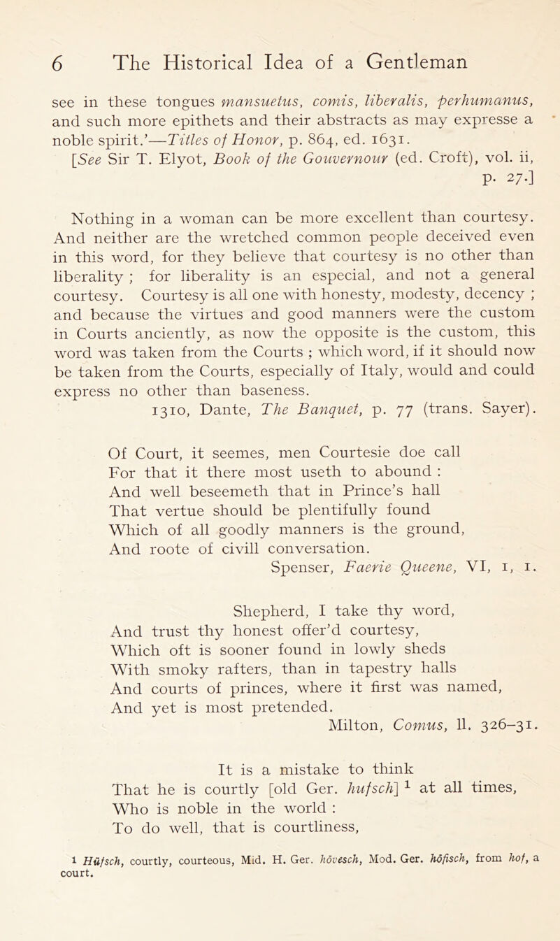 see in these tongues mansuetus, comis, liberalis, perhumanus, and sueh more epithets and their abstracts as may expresse a noble spirit.’—Titles of Honor, p. 864, ed. 1631. \_See Sir T. Elyot, Book of the Gouvernour (ed. Croft), vol. ii, p. 27.] Nothing in a woman can be more excellent than courtesy. And neither are the wretched common people deceived even in this word, for they believe that courtesy is no other than liberality ; for liberality is an especial, and not a general courtesy. Courtesy is all one with honesty, modesty, decency ; and because the virtues and good manners were the custom in Courts anciently, as now the opposite is the custom, this word was taken from the Courts ; which word, if it should now be taken from the Courts, especially of Italy, would and could express no other than baseness. 1310, Dante, The Banquet, p. 77 (trans. Sayer). Of Court, it seemes, men Courtesie doe call For that it there most useth to abound : And well beseemeth that in Prince’s hall That vertue should be plentifully found Which of all goodly manners is the ground. And roote of civill conversation. Spenser, Faerie Queene, VI, i, i. Shepherd, I take thy word. And trust thy honest offer’d courtesy. Which oft is sooner found in lowly sheds With smoky rafters, than in tapestry halls And courts of princes, where it first was named. And yet is most pretended. Milton, Comus, 11. 326-31. It is a mistake to think That he is courtly [old Ger. hufsch] ^ at all times, Who is noble in the world : To do well, that is courtliness, 1 Hufsch, courtly, courteous. Mid. H. Ger. hovesch. Mod. Ger. hofisch, from hof, a court.