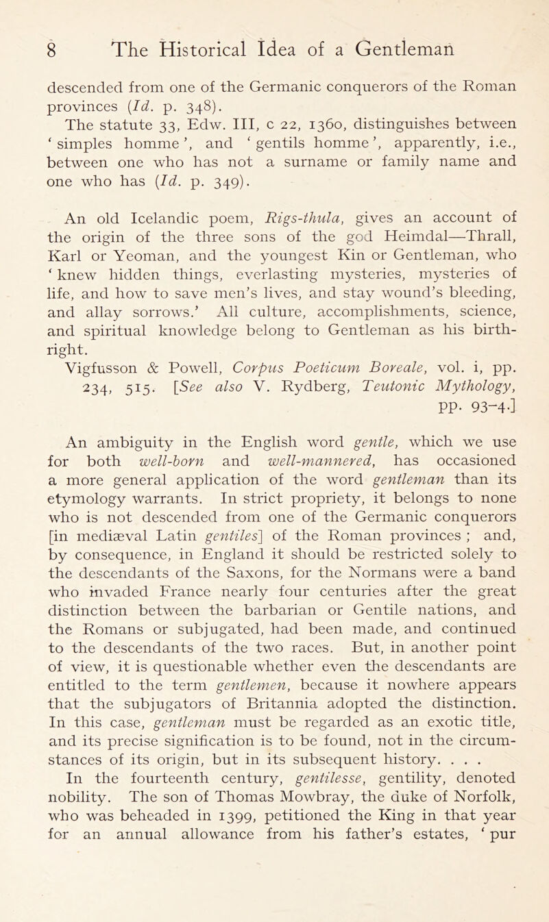 descended from one of the Germanic conquerors of the Roman provinces [Id. p. 348). The statute 33, Edw. Ill, c 22, 1360, distinguishes between ‘simples hommeand ‘ gentils hommeapparently, i.e., between one who has not a surname or family name and one who has [Id. p. 349). An old Icelandic poem, Rigs-thula, gives an account of the origin of the three sons of the god Heimdal—Thrall, Karl or Yeoman, and the youngest Kin or Gentleman, who ‘ knew hidden things, everlasting mysteries, mysteries of life, and how to save men’s lives, and stay wound’s bleeding, and allay sorrows.’ All culture, accomplishments, science, and spiritual knowledge belong to Gentleman as his birth- right. Vigfusson & Powell, Corpus Poeticum Boreale, vol. i, pp. 234, 515. [See also V. Rydberg, Teutonic Mythology, PP- 93-^4-] An ambiguity in the English word gentle, which we use for both well-horn and well-mannered, has occasioned a more general application of the word gentleman than its etymology warrants. In strict propriety, it belongs to none who is not descended from one of the Germanic conquerors [in mediaeval Latin gentiles'] of the Roman provinces ; and, by consequence, in England it should be restricted solely to the descendants of the Saxons, for the Normans were a band who invaded France nearly four centuries after the great distinction between the barbarian or Gentile nations, and the Romans or subjugated, had been made, and continued to the descendants of the two races. But, in another point of view, it is questionable whether even the descendants are entitled to the term gentlemen, because it nowhere appears that the subjugators of Britannia adopted the distinction. In this case, gentleman must be regarded as an exotic title, and its precise signification is to be found, not in the circum- stances of its origin, but in its subsequent history. . . . In the fourteenth century, gentilesse, gentility, denoted nobility. The son of Thomas Mowbray, the duke of Norfolk, who was beheaded in 1399, petitioned the King in that year for an annual allowance from his father’s estates, ‘ pur