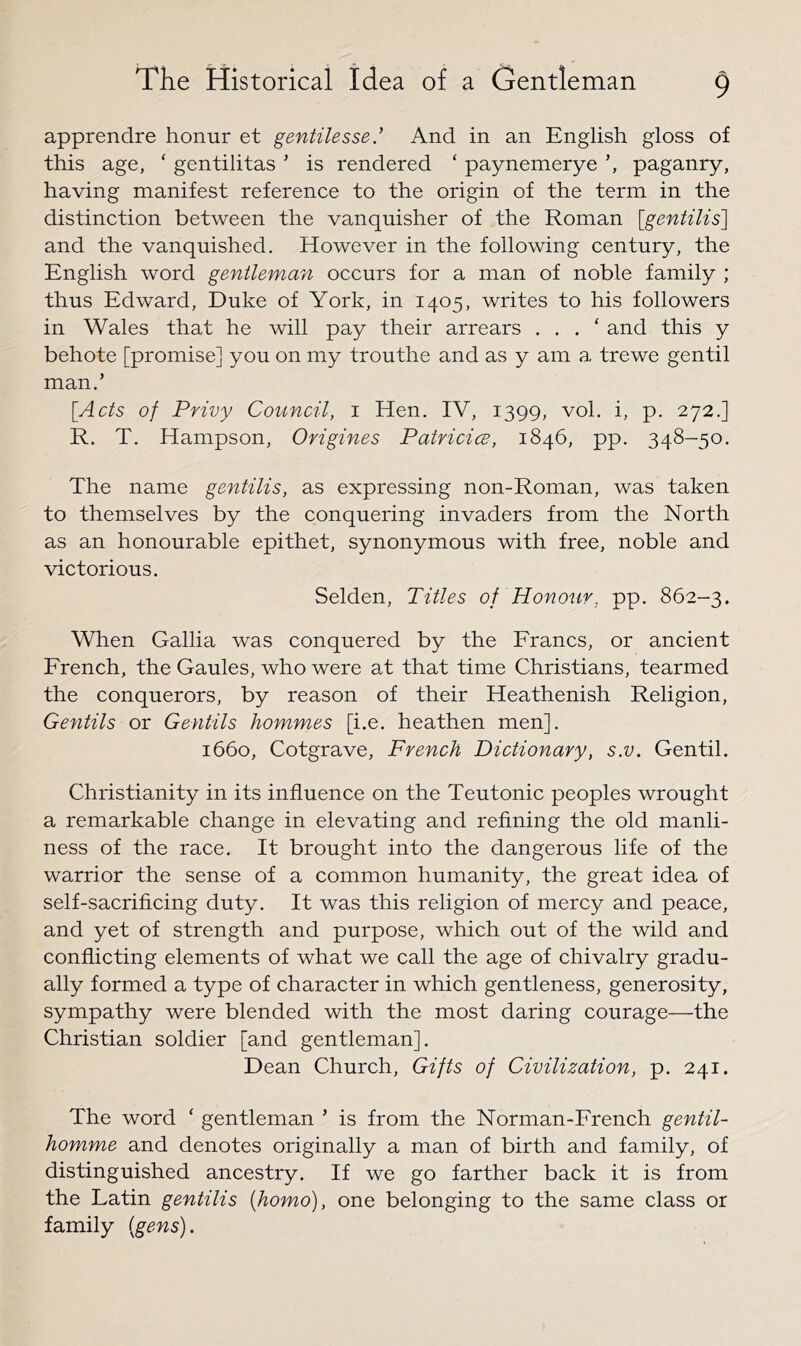 apprenclre honur et gentilesse.^ And in an English gloss of this age, ‘ gentilitas ' is rendered ‘ paynemerye paganry, having manifest reference to the origin of the term in the distinction between the vanquisher of the Roman [gentilis] and the vanquished. However in the following century, the English word gentleman occurs for a man of noble family ; thus Edward, Duke of York, in 1405, writes to his followers in Wales that he will pay their arrears . . . ‘ and this y behote [promise] you on my trouthe and as y am a trewe gentil man.’ [^Acts of Privy Council, i Hen. IV, 1399, vol. i, p. 272.] R. T. Hampson, Origines Patvicice, 1846, pp. 348-50. The name gentilis, as expressing non-Roman, was taken to themselves by the conquering invaders from the North as an honourable epithet, synonymous with free, noble and victorious. Selden, Titles of Honour, pp. 862-3. When Gallia was conquered by the Francs, or ancient French, the Gaules, who were at that time Christians, tearmed the conquerors, by reason of their Heathenish Religion, Gentils or Gentils hommes [i.e. heathen men]. 1660, Cotgrave, French Dictionary, s.v. Gentil. Christianity in its influence on the Teutonic peoples wrought a remarkable change in elevating and refining the old manli- ness of the race. It brought into the dangerous life of the warrior the sense of a common humanity, the great idea of self-sacrificing duty. It was this religion of mercy and peace, and yet of strength and purpose, which out of the wild and conflicting elements of what we call the age of chivalry gradu- ally formed a type of character in which gentleness, generosity, sympathy were blended with the most daring courage—the Christian soldier [and gentleman]. Dean Church, Gifts of Civilization, p. 241. The word ‘ gentleman ’ is from the Norman-French gentil- homme and denotes originally a man of birth and family, of distinguished ancestry. If we go farther back it is from the Latin gentilis {homo), one belonging to the same class or family {gens).