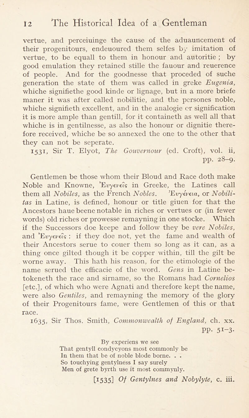 vertue, and perceiuinge the cause of the aduauncement of their progenitours, endeuoured them selfes by imitation of vertue, to be equall to them in honour and autoritie ; by good emulation they retained stille the fauour and reuerence of people. And for the goodnesse that preceded of suche generation the state of them was called in greke Eugenia, whiche signifiethe good kinde or lignage, but in a more briefe maner it was after called nobilitie, and the persones noble, whiche signifieth excellent, and in the analogic or signification it is more ample than gentill, for it containeth as well all that whiche is in gentilnesse, as also the honour or dignitie there- fore received, whiche be so annexed the one to the other that they can not be seperate. 1531, Sir T. Elyot, The Gouvernour (ed. Croft), vol. ii, pp. 28-9. Gentlemen be those whom their Bloud and Race doth make Noble and Knowne, ’EDyei/et? in Greeke, the Latines call them all Nobiles, as the French Nobles. ^Evyeveta, or Nobili- tas in Latine, is defined, honour or title giuen for that the Ancestors haue beene notable in riches or vertues or (in fewer words) old riches or prowesse remayning in one stocke. Which if the Successors doe keepe and follow they be vere Nobiles, and ’EuyereA : if they doe not, yet the fame and wealth of their Ancestors serue to couer them so long as it can, as a thing once gilted though it be copper within, till the gilt be worne away. This hath his reason, for the etimologie of the name serued the efficacie of the word. Gens in Latine be- tokeneth the race and sirname, so the Romans had Cornelios [etc.], of which who were Agnati and therefore kept the name, were also Gentiles, and remayning the memory of the glory of their Progenitours fame, were Gentlemen of this or that race. 1635, Sir Thos. Smith, Commonwealth of England, ch. xx. PP- 51-3* By experiens we see That gentyll condycyons most commonly be In them that be of noble blode borne. . . So touchying gent5dness I say surely Men of grete byrth use it most commynly. [1535] G Gentylnes and Nobylyte, c. hi.