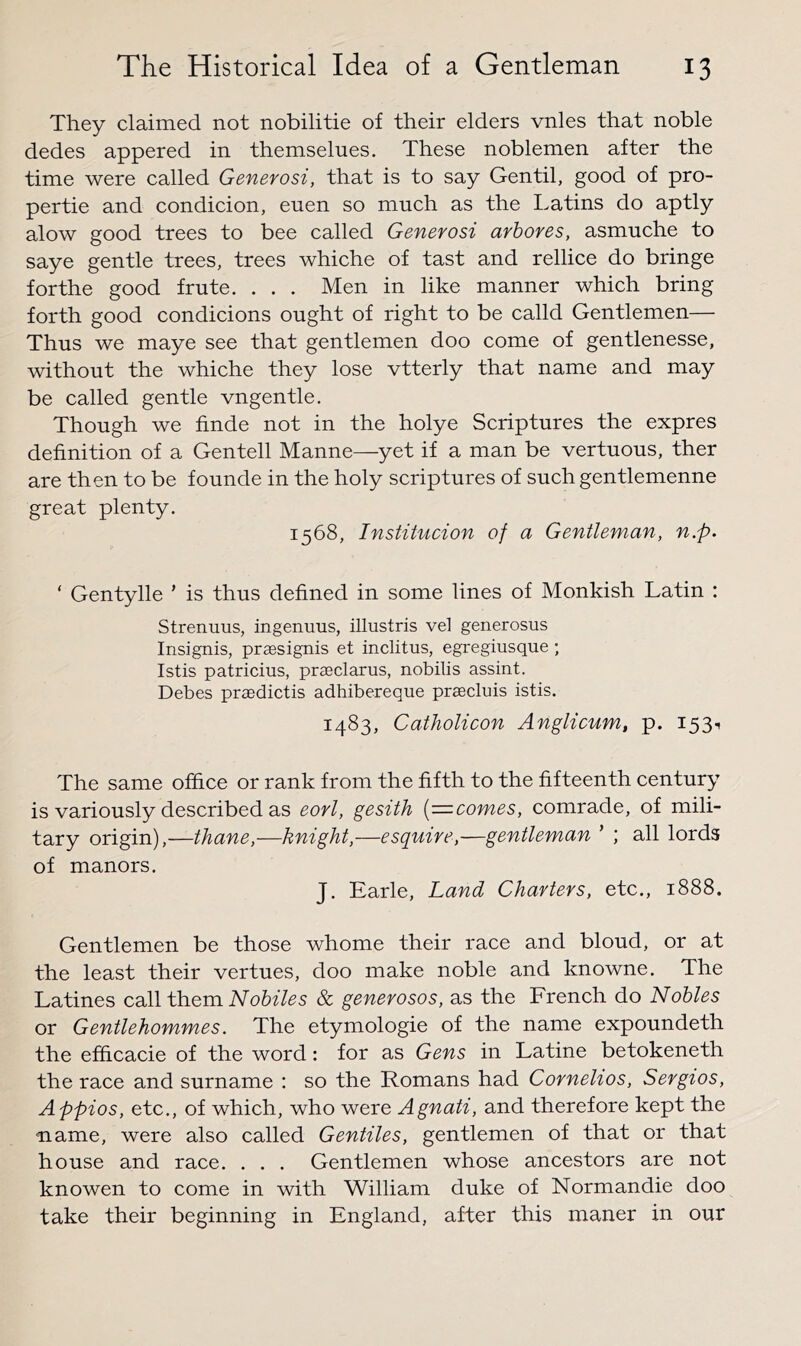 They claimed not nobilitie of their elders vnles that noble dedes appered in themselues. These noblemen after the time were called Generosi, that is to say Gentil, good of pro- pertie and condicion, euen so much as the Latins do aptly alow good trees to bee called Generosi arbores, asmuche to saye gentle trees, trees whiche of tast and rellice do bringe forthe good frute. . . . Men in like manner which bring forth good condicions ought of right to be calld Gentlemen— Thus we maye see that gentlemen doo come of gentlenesse, without the whiche they lose vtterly that name and may be called gentle vngentle. Though we finde not in the holye Scriptures the expres definition of a Gentell Manne—yet if a man be vertuous, ther are then to be founde in the holy scriptures of such gentlemenne great plenty. 1568, Institucion of a Gentleman, n.p. ‘ Gentylle ’ is thus defined in some lines of Monkish Latin : Strenuus, ingenuus, illustris vel generosus Insignis, praesignis et inclitus, egregiusque ; Istis patricius, praeclarus, nobilis assint. Debes praedictis adhibereque praecluis istis. 1483, Catholicon Anglicum, p. 153-. The same office or rank from the fifth to the fifteenth century is variously described as eorl, gesith {=comes, comrade, of mili- tary origin),—thane,—knight,—esquire,—gentleman ’ ; all lords of manors. J. Earle, Land Charters, etc., 1888. Gentlemen be those whome their race and bloud, or at the least their vertues, doo make noble and knowne. The Latines call them Nobiles & generosos, as the French do Nobles or Gentlehommes. The etymologie of the name expoundeth the efhcacie of the word: for as Gens in Latine betokeneth the race and surname : so the Romans had Cornehos, Sergios, Appios, etc., of which, who were Agnati, and therefore kept the ■name, were also called Gentiles, gentlemen of that or that house and race. . . . Gentlemen whose ancestors are not knowen to come in with William duke of Normandie doo take their beginning in England, after this maner in our