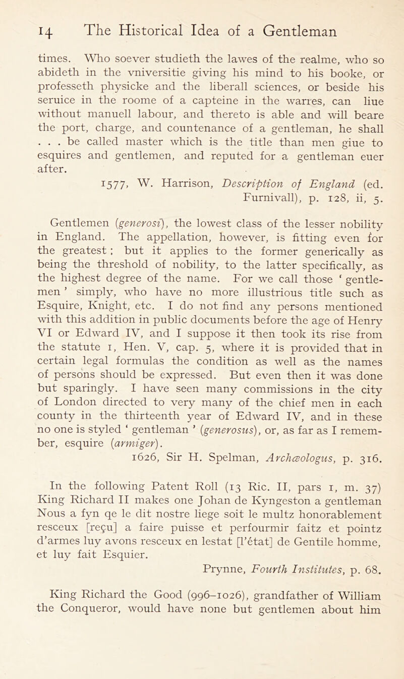 times. soever studieth the lawes of the realme, who so abideth in the vniversitie giving his mind to his booke, or professeth physicke and the liberall sciences, or beside his seruice in the roome of a capteine in the wanes, can line without manuell labour, and thereto is able and will beare the port, charge, and countenance of a gentleman, he shall . . . be called master which is the title than men giue to esquires and gentlemen, and reputed for a gentleman euer after. 1577, W. Harrison, Description of England (ed. Furnivall), p. 128, ii, 5. Gentlemen {generosi), the lowest class of the lesser nobility in England. The appellation, however, is fitting even for the greatest; but it applies to the former generically as being the threshold of nobility, to the latter specifically, as the highest degree of the name. For we call those ‘ gentle- men ’ simply, who have no more illustrious title such as Esquire, Knight, etc. I do not find any persons mentioned with, this addition in public documents before the age of Henry VI or Edward IV, and I suppose it then took its rise from the statute i. Hen. V, cap. 5, where it is provided that in certain legal formulas the condition as well as the names of persons should be expressed. But even then it was done but sparingly. I have seen many commissions in the city of London directed to very many of the chief men in each county in the thirteenth year of Edward IV, and in these no one is styled ‘ gentleman ’ {generosus), or, as far as I remem- ber, esquire {armiger). 1626, Sir H. Spelman, ArchcBologus, p. 316. In the following Patent Roll (13 Rio. II, pars i, m. 37) King Richard II makes one Johan de Kyngeston a gentleman Nous a fyn qe le dit nostre liege soit le multz honorablement resceux [re9u] a faire puisse et perfourmir faitz et pointz d’armes luy avons resceux en lestat [I’etat] de Gentile homme, et luy fait Esquier. Prynne, Fourth Institutes, p. 68. King Richard the Good (996-1026), grandfather of William the Conqueror, would have none but gentlemen about him