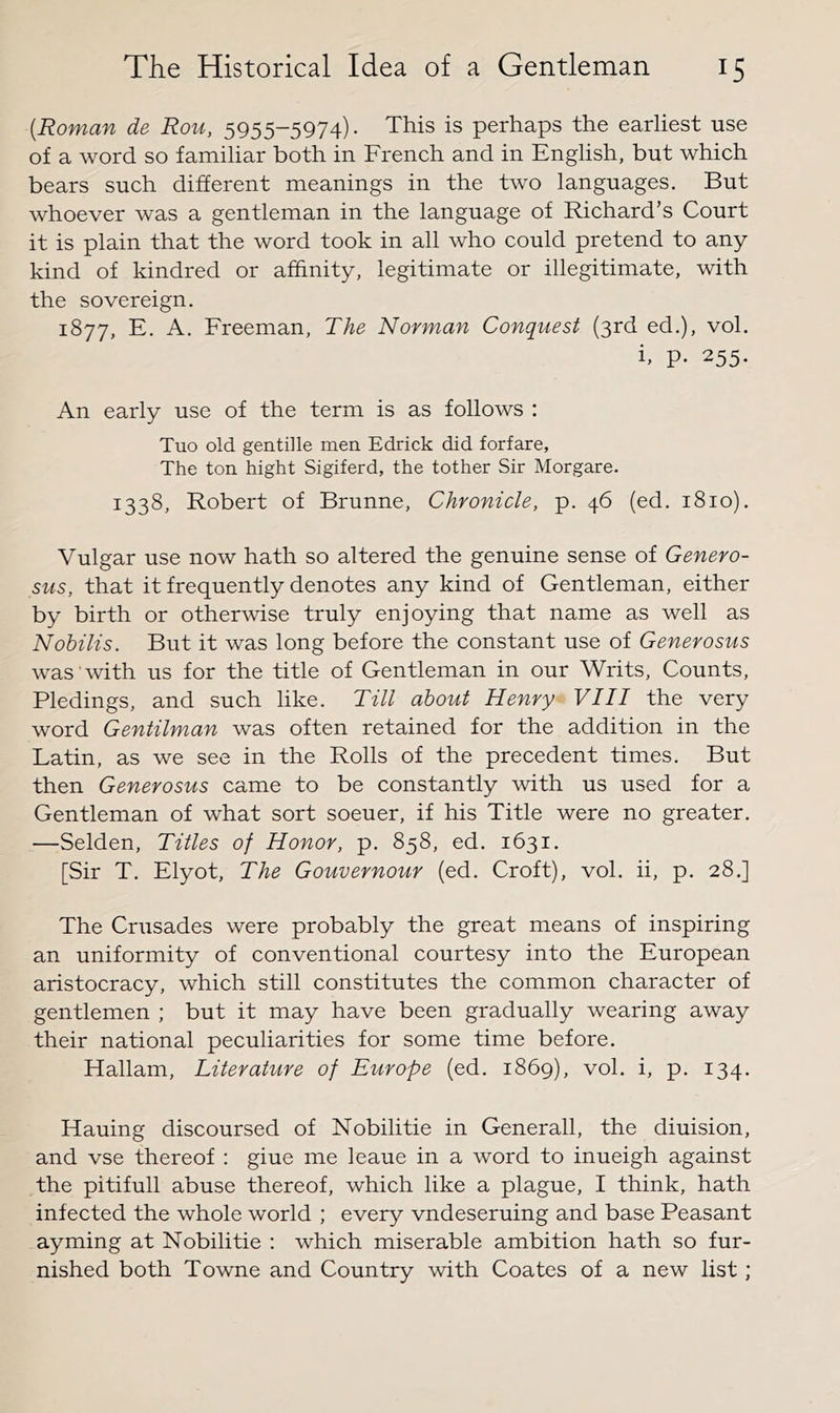 {Roman de Rou, 5955-5974). This is perhaps the earliest use of a word so familiar both in French and in English, but which bears such different meanings in the two languages. But whoever was a gentleman in the language of Richard’s Court it is plain that the word took in all who could pretend to any kind of kindred or affinity, legitimate or illegitimate, with the sovereign. 1877, E. A. Freeman, The Norman Conquest (3rd ed.), vol. h p. 255. An early use of the term is as follows : Tuo old gentille men Edrick did forfare, The ton hight Sigiferd, the tother Sir Morgare. 1338, Robert of Brunne, Chronicle, p. 46 (ed. 1810). Vulgar use now hath so altered the genuine sense of Genero- sus, that it frequently denotes any kind of Gentleman, either by birth or otherwise truly enjoying that name as well as Nobilis. But it was long before the constant use of Generosus was with us for the title of Gentleman in our Writs, Counts, Pledings, and such like. Till about Henry VIII the very word Gentilman was often retained for the addition in the Latin, as we see in the Rolls of the precedent times. But then Generosus came to be constantly with us used for a Gentleman of what sort soeuer, if his Title were no greater. —Selden, Titles of Honor, p. 858, ed. 1631. [Sir T. Elyot, The Gouvernour (ed. Croft), vol. ii, p. 28.] The Crusades were probably the great means of inspiring an uniformity of conventional courtesy into the European aristocracy, which still constitutes the common character of gentlemen ; but it may have been gradually wearing away their national peculiarities for some time before. Hallam, Literature of Europe (ed. 1869), vol. i, p. 134. Hauing discoursed of Nobilitie in Generali, the diuision, and vse thereof : giue me leaue in a word to inueigh against the pitifull abuse thereof, which like a plague, I think, hath infected the whole world ; every vndeseruing and base Peasant ayming at Nobilitie : which miserable ambition hath so fur- nished both Towne and Country with Coates of a new list;