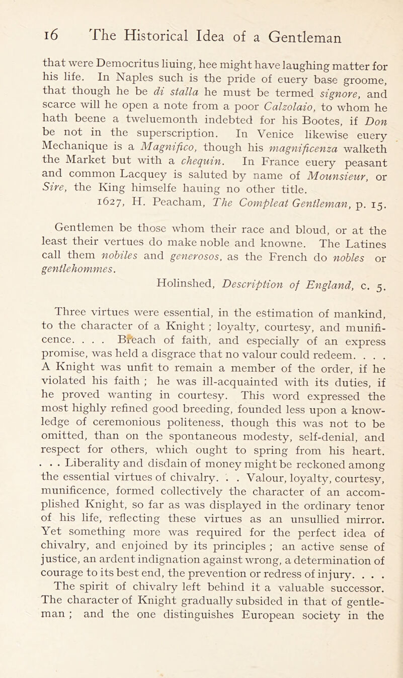 that were Democritus lining, hee might have laughing matter for his life. In Naples such is the pride of euery base groome, that though he be di stalla he must be termed signore, and scarce will he open a note from a poor Calzolaio, to whom he hath beene a tweluemonth indebted for his Bootes, if Don be not in the superscription. In Venice likewise euery Mechanique is a Magnifico, though his magnificenza walketh the Market but with a chequin. In France euery peasant and common Lacquey is saluted by name of Mounsieur, or Sire, the King himselfe hauing no other title. 1627, H. Peacham, The Compleat Gentleman, p. 15. Gentlemen be those whom their race and bloud, or at the least their vertues do make noble and knowne. The Latines call them nobiles and generosos, as the French do nobles or gentlehommes. Holinshed, Description of England, c. 5. Three virtues were essential, in the estimation of mankind, to the character of a Knight ; loyalty, courtesy, and munifi- cence. . . . Breach of faith, and especially of an express promise, was held a disgrace that no valour could redeem. . . . A Knight was unfit to remain a member of the order, if he violated his faith ; he was ill-acquainted with its duties, if he proved wanting in courtesy. This word expressed the most highly refined good breeding, founded less upon a know- ledge of ceremonious politeness, though this was not to be omitted, than on the spontaneous modesty, self-denial, and respect for others, which ought to spring from his heart. . . . Liberality and disdain of money might be reckoned among the essential virtues of chivalry. . . Valour, loyalty, courtesy, munificence, formed collectively the character of an accom- plished Knight, so far as was displayed in the ordinary tenor of his life, reflecting these virtues as an unsullied mirror. Yet something more was required for the perfect idea of chivalry, and enjoined by its principles ; an active sense of justice, an ardent indignation against wrong, a determination of courage to its best end, the prevention or redress of injury. . . . The spirit of chivalry left behind it a valuable successor. The character of Knight gradually subsided in that of gentle- man ; and the one distinguishes European society in the