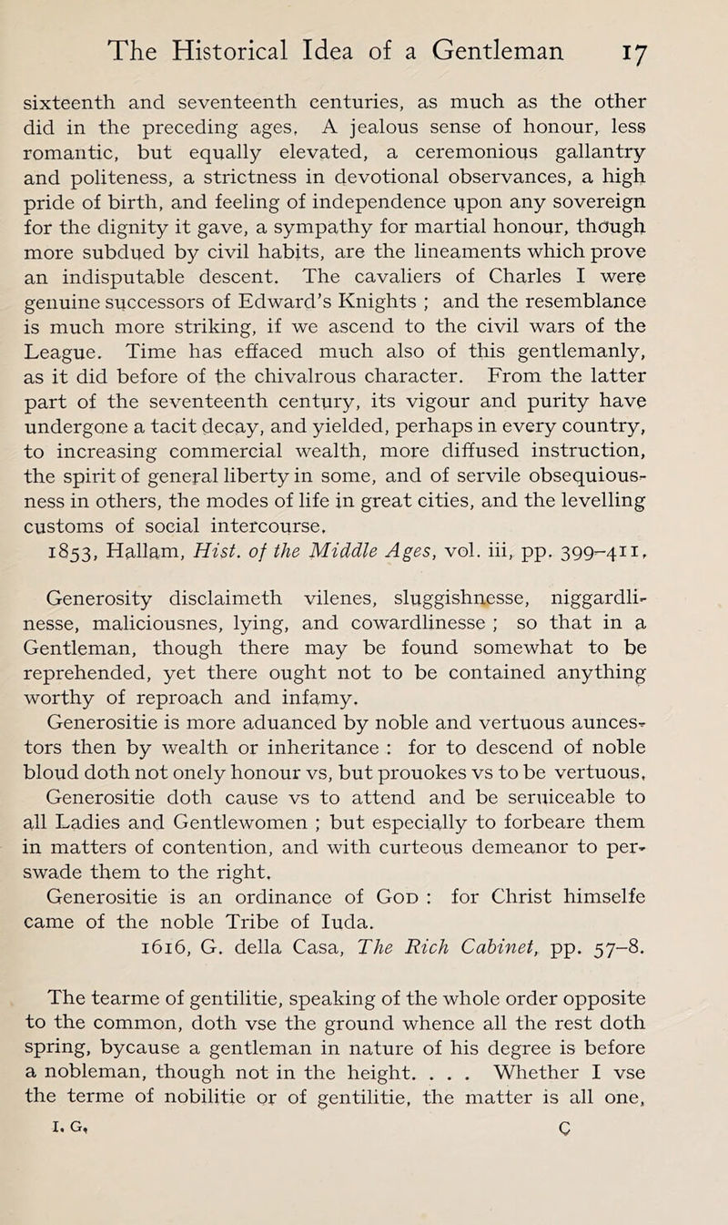 sixteenth and seventeenth centuries, as much as the other did in the preceding ages, A jealous sense of honour, less romantic, but equally elevated, a ceremonious gallantry and politeness, a strictness in devotional observances, a high pride of birth, and feeling of independence upon any sovereign for the dignity it gave, a sympathy for martial honour, though more subdued by civil habits, are the lineaments which prove an indisputable descent. The cavaliers of Charles I were genuine successors of Edward’s Knights ; and the resemblance is much more striking, if we ascend to the civil wars of the League, Time has effaced much also of this gentlemanly, as it did before of the chivalrous character. From the latter part of the seventeenth century, its vigour and purity have undergone a tacit decay, and yielded, perhaps in every country, to increasing commercial wealth, more diffused instruction, the spirit of general liberty in some, and of servile obsequiousr- ness in others, the modes of life in great cities, and the levelling customs of social intercourse, 1853, Hallam, Hist, of the Middle Ages, vol. hi, pp. 399-411, Generosity disclaimeth vilenes, sluggishnesse, niggardli- nesse, maliciousnes, lying, and cowardlinesse ; so that in a Gentleman, though there may be found somewhat to be reprehended, yet there ought not to be contained anything worthy of reproach and infamy. Generositie is more aduanced by noble and vertuous aunces^ tors then by wealth or inheritance : for to descend of noble blond doth not onely honour vs, but prouokes vs to be vertuous, Generositie doth cause vs to attend and be seruiceable to all Ladies and Gentlewomen ; but especially to forbeare them in matters of contention, and with curteous demeanor to per- swade them to the right, Generositie is an ordinance of God : for Christ himselfe came of the noble Tribe of luda. 1616, G. della Casa, The Rich Cabinet, pp. 57-8. The tearme of gentilitie, speaking of the whole order opposite to the common, doth vse the ground whence all the rest doth spring, bycause a gentleman in nature of his degree is before a nobleman, though not in the height. . . . Whether I vse the terme of nobilitie or of gentilitie, the matter is all one, I. G, Q