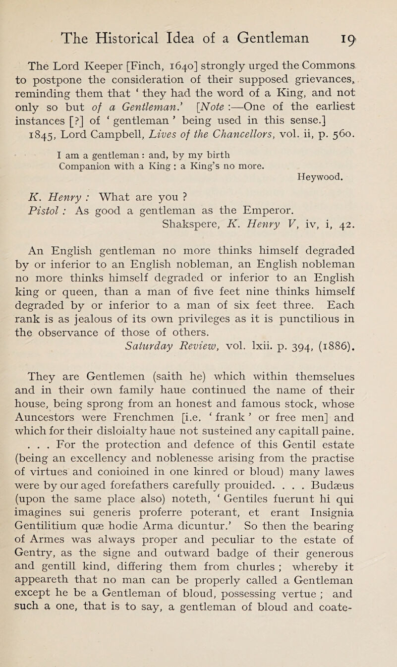 The Lord Keeper [Finch, 1640] strongly urged the Commons, to postpone the consideration of their supposed grievances,, reminding them that ‘ they had the word of a King, and not only so but of a Gentleman.' {Note :—One of the earliest instances [?] of ‘ gentleman ’ being used in this sense.] 1845, Lord Campbell, Lives of the Chancellors, vol. ii, p. 560. I am a gentleman: and, by my birth Companion with a King : a King’s no more. Heywood. K. Henry : What are you ? Pistol : As good a gentleman as the Emperor. Shakspere, K. Henry V, iv, i, 42. An English gentleman no more thinks himself degraded by or inferior to an English nobleman, an English nobleman no more thinks himself degraded or inferior to an English king or queen, than a man of five feet nine thinks himself degraded by or inferior to a man of six feet three. Each rank is as jealous of its own privileges as it is punctilious in the observance of those of others. Saturday Review, vol. Ixii. p. 394, (1886). They are Gentlemen (saith he) which within themselues and in their own family haue continued the name of their house, being sprong from an honest and famous stock, whose Auncestors were Erenchmen [i.e. ‘ frank ’ or free men] and which for their disloialty haue not susteined any capitall paine. . . . Eor the protection and defence of this Gentil estate (being an excellency and noblenesse arising from the practise of virtues and conioined in one kinred or bloud) many lawes were by our aged forefathers carefully prouided. . . . Budaeus (upon the same place also) noteth, ‘ Gentiles fuerunt hi qui imagines sui generis proferre poterant, et erant Insignia Gentilitium quae hodie Arma dicuntur.’ So then the bearing of Armes was always proper and peculiar to the estate of Gentry, as the signe and outward badge of their generous and gentill kind, differing them from churles ; whereby it appeareth that no man can be properly called a Gentleman except he be a Gentleman of bloud, possessing vertue ; and such a one, that is to say, a gentleman of bloud and coate-