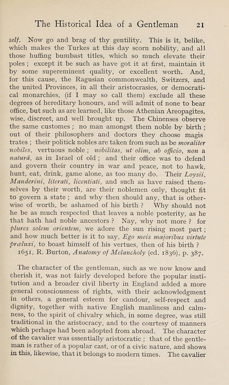 self. Now go and brag of thy gentility. This is it, belike, which makes the Turkes at this day scorn nobility, and all those huffing bumbast titles, which so much elevate their poles ; except it be such as have got it at first, maintain it by some supereminent quality, or excellent worth. And, for this cause, the Ragusian commonwealth, Switzers, and the united Provinces, in all their aristocrasies, or democrati- cal monarchies, (if I may so call them) exclude all these degrees of hereditary honours, and will admit of none to bear office, but such as are learned, like those Athenian Areopagites, wise, discreet, and well brought up. The Chinenses observe the same customes ; no man amongst them noble by birth ; out of their philosophers and doctors they choose magis trates ; their politick nobles are taken from such as be moralitey nohiles, vertuous noble ; nobilitas, ut olim, ah officio, non a naturd, as in Israel of old ; and their office was to defend and govern their country in war and peace, not to hawk, hunt, eat, drink, game alone, as too many do. Their Loysii, Manderini, literati, licentiati, and such as have raised them- selves by their worth, are their noblemen only, thought fit to govern a state ; and why then should any, that is other- wise of worth, be ashamed of his birth ? Why should not he be as much respected that leaves a noble posterity, as he that hath had noble ancestors ? Nay, why not more ? for pluves solem orientem, we adore the sun rising most part; and how much better is it to say. Ego meis majoribus virtute prcBluxi, to boast himself of his vertues, then of his birth ? 1651, R. Burton, Anatomy of Melancholy (ed. 1836), p. 387. The character of the gentleman, such as we now know and cherish it, was not fairly developed before the popular insti- tution and a broader civil liberty in England added a more general consciousness of rights, with their acknowledgment in others, a general esteem for candour, self-respect and dignity, together with native English manliness and calm- ness, to the spirit of chivalry which, in some degree, was still traditional in the aristocracy, and to the courtesy of manners which perhaps had been adopted from abroad. The character of the cavalier was essentially aristocratic ; that of the gentle- rnan is rather of a popular cast, or of a civic nature, and shows in this, likewise, that it belongs to modern times. The cavalier