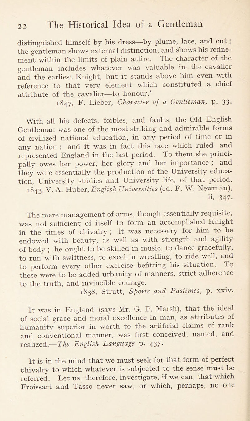 distinguished himself by his dress—by plume, lace, and cut; the gentleman shows external distinction, and shows his refine- ment within the limits of plain attire. The character of the gentleman includes whatever was valuable in the cavalier and the earliest Knight, but it stands above himx even with reference to that very element which constituted a chief attribute of the cavalier—to honour.’ 1847, F, Lieber, Character of a Gentleman, p. 33* With all his defects, foibles, and faults, the Old English Gentleman was one of the most striking and admirable forms of civilized national education, in any period of time or in any nation : and it was in fact this race which ruled and represented England in the last period. To them she princi- pally owes her power, her glory and her importance ; and they were essentially the production of the University educa- tion, University studies and University life, of that period. 1843, V. A. Huber, English Universities (ed. F. W. Newman), ii, 347- The mere management of arms, though essentially requisite, was not sufficient of itself to form an accomplished Knight in the times of chivalry ; it was necessary for him to be endowed with beauty, as well as with strength and agility of body ; he ought to be skilled in music, to dance gracefully, to run with swiftness, to excel in wrestling, to ride well, and to perform every other exercise befitting his situation. To these were to be added urbanity of manners, strict adherence to the truth, and invincible courage. 1838, Strutt, Sports and Pastimes, p. xxiv. It was in England (says Mr. G. P. Marsh), that the ideal of social grace and moral excellence in man, as attributes of humanity superior in worth to the artificial claims of rank and conventional manner, was first conceived, named, and realized.—The English Language p. 437* It is in the mind that we must seek for that form of perfect chivalry to which whatever is subjected to the sense must be referred. Let us, therefore, investigate, if we can, that which Froissart and Tasso never saw, or which, perhaps, no one
