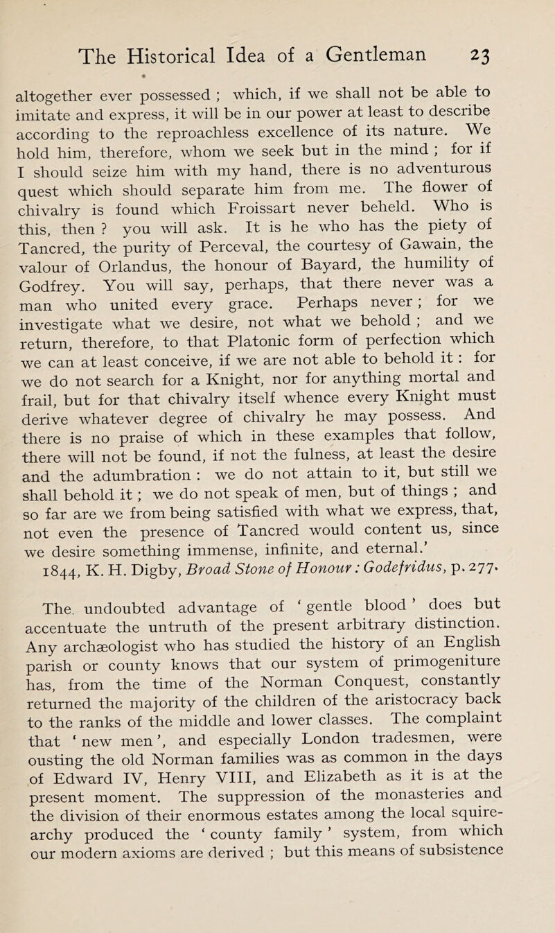 altogether ever possessed ; which, if we shall not be able to imitate and express, it will be in our power at least to describe according to the reproachless excellence of its nature. We hold him, therefore, whom we seek but in the mind ; for if I should seize him with my hand, there is no adventurous quest which should separate him from me. The flower of chivalry is found which Froissart never beheld. Who is this, then ? you will ask. It is he who has the piety of Tancred, the purity of Perceval, the courtesy of Gawain, the valour of Orlandus, the honour of Bayard, the humility of Godfrey. You will say, perhaps, that there never was a man who united every grace. Perhaps never ; for we investigate what we desire, not what we behold ; and we return, therefore, to that Platonic form of perfection which we can at least conceive, if we are not able to behold it: for we do not search for a Knight, nor for anything mortal and frail, but for that chivalry itself whence every Knight must derive whatever degree of chivalry he may possess. And there is no praise of which in these examples that follow, there will not be found, if not the fulness, at least the desire and the adumbration : we do not attain to it, but still we shall behold it; we do not speak of men, but of things , and so far are we from being satisfied with what we express, that, not even the presence of Tancred would content us, since we desire something immense, infinite, and eternal.’ 1844, K. H. Digby, Broad Stone of Honour: Godefridvts, p. 277. The. undoubted advantage of ‘ gentle blood ’ does but accentuate the untruth of the present arbitrary distinction. Any archaeologist who has studied the history of an English parish or county knows that our system of primogeniture has, from the time of the Norman Conquest, constantly returned the majority of the children of the aristocracy back to the ranks of the middle and lower classes. The complaint that ‘ new men ’, and especially London tradesmen, were ousting the old Norman families was as common in the days of Edward IV, Henry VIII, and Elizabeth as it is at the present moment. The suppression of the monasteries and the division of their enormous estates among the local squire- archy produced the ‘ county family ’ system, from which our modern axioms are derived ; but this means of subsistence