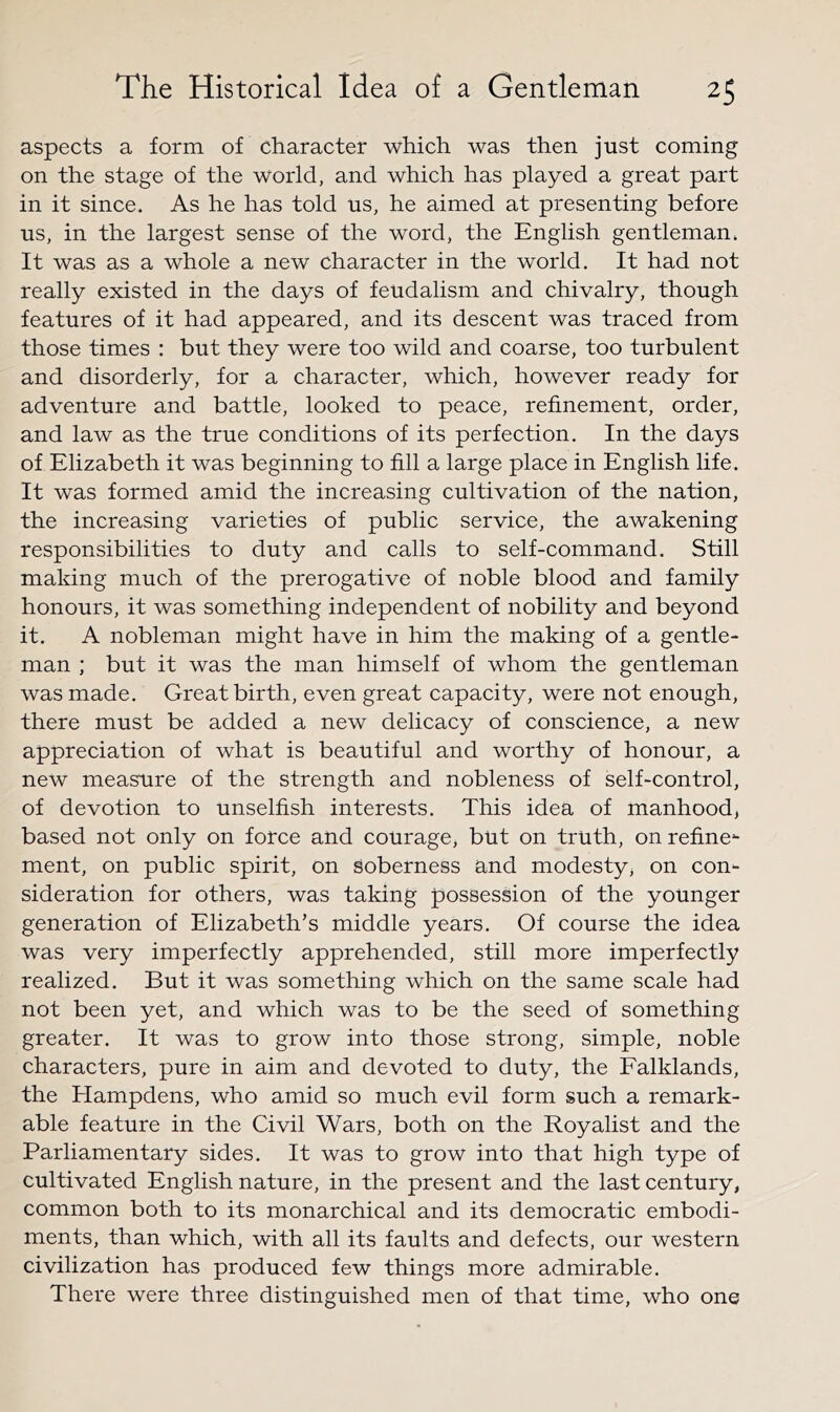 aspects a form of character which was then just coming on the stage of the world, and which has played a great part in it since. As he has told us, he aimed at presenting before us, in the largest sense of the word, the English gentleman. It was as a whole a new character in the world. It had not really existed in the days of feudalism and chivalry, though features of it had appeared, and its descent was traced from those times : but they were too wild and coarse, too turbulent and disorderly, for a character, which, however ready for adventure and battle, looked to peace, refinement, order, and law as the true conditions of its perfection. In the days of Elizabeth it was beginning to fill a large place in English life. It was formed amid the increasing cultivation of the nation, the increasing varieties of public service, the awakening responsibilities to duty and calls to self-command. Still making much of the prerogative of noble blood and family honours, it was something independent of nobility and beyond it. A nobleman might have in him the making of a gentle- man ; but it was the man himself of whom the gentleman was made. Great birth, even great capacity, were not enough, there must be added a new delicacy of conscience, a new appreciation of what is beautiful and worthy of honour, a new measure of the strength and nobleness of self-control, of devotion to unselfish interests. This idea of manhood^ based not only on force and courage, but on truth, onrefine*- ment, on public spirit, on soberness and modesty^ on con- sideration for others, was taking possession of the younger generation of Elizabeth’s middle years. Of course the idea was very imperfectly apprehended, still more imperfectly realized. But it was something which on the same scale had not been yet, and which was to be the seed of something greater. It was to grow into those strong, simple, noble characters, pure in aim and devoted to duty, the Falklands, the Hampdens, who amid so much evil form such a remark- able feature in the Civil Wars, both on the Royalist and the Parliamentary sides. It was to grow into that high type of cultivated English nature, in the present and the last century, common both to its monarchical and its democratic embodi- ments, than which, with all its faults and defects, our western civilization has produced few things more admirable. There were three distinguished men of that time, who one