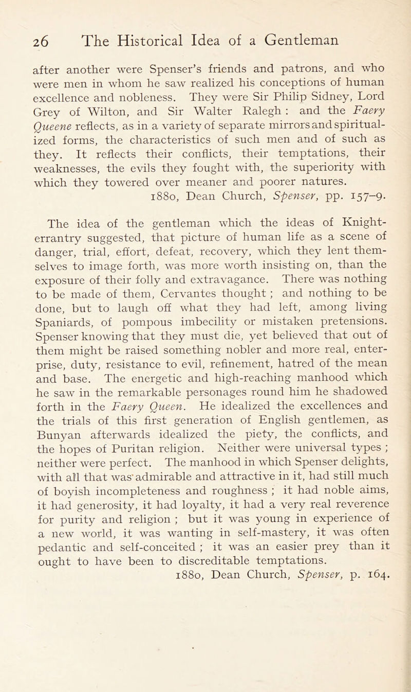 after another were Spenser’s friends and patrons, and who were men in whom he saw realized his conceptions of human excellence and nobleness. They were Sir Philip Sidney, Lord Grey of Wilton, and Sir Walter Ralegh ; and the Faery Queene reflects, as in a variety of separate mirrors and spiritual- ized forms, the characteristics of such men and of such as they. It reflects their conflicts, their temptations, their weaknesses, the evils they fought with, the superiority with which they towered over meaner and poorer natures. 1880, Dean Church, Spenser, pp. 157-9- The idea of the gentleman which the ideas of Knight- errantry suggested, that picture of human life as a scene of danger, trial, effort, defeat, recovery, which they lent them- selves to image forth, was more worth insisting on, than the exposure of their folly and extravagance. There was nothing to be made of them, Cervantes thought; and nothing to be done, but to laugh off what they had left, among living Spaniards, of pompous imbecility or mistaken pretensions. Spenser knowing that they must die, yet believed that out of them might be raised something nobler and more real, enter- prise, duty, resistance to evil, refinement, hatred of the mean and base. The energetic and high-reaching manhood which he saw in the remarkable personages round him he shadowed forth in the Faery Queen. He idealized the excellences and the trials of this first generation of English gentlemen, as Bunyan afterwards idealized the piety, the conflicts, and the hopes of Puritan religion. Neither were universal types ; neither were perfect. The manhood in which Spenser delights, with all that was’ admirable and attractive in it, had still much of boyish incompleteness and roughness ; it had noble aims, it had generosity, it had loyalty, it had a very real reverence for purity and religion ; but it was young in experience of a new world, it was wanting in self-mastery, it was often pedantic and self-conceited ; it was an easier prey than it ought to have been to discreditable temptations. 1880, Dean Church, Spenser, p. 164.