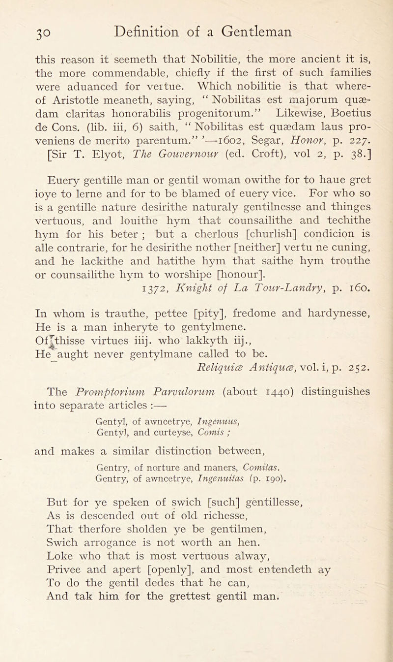 this reason it seemeth that Nobilitie, the more ancient it is, the more commendable, chiefly if the first of such families were aduanced for veitue. Which nobilitie is that where- of Aristotle meaneth, saying, “ Nobilitas est majorum quae- dam Claritas honorabilis progenitorum.” Likevdse, Boetius de Cons. (lib. hi, 6) saith,  Nobilitas est quaedam laus pro- veniens de merito parentum.” ’—1602, Segar, Honor, p. 227. [Sir T. Elyot, The Gouvernour (ed. Croft), vol 2, p. 38.] Euery gentille man or gentil woman owithe for to haue gret ioye to lerne and for to be blamed of euery vice. Eor who so is a gentille nature desirithe naturaly gentilnesse and thinges vertuous, and louithe hym that counsailithe and techithe hym for his beter ; but a cherlous [churlish] condicion is alle contrarie, for he desirithe nother [neither] vertu ne cuning, and he lackithe and hatithe hym that saithe hym trouthe or counsailithe hym to worshipe [honour]. 1372, Knight of La Tour-Landry, p. 160. In whom is trauthe, pettee [pity], fredome and hardynesse. He is a man inheryte to gentylmene. Of^thisse virtues iiij. who lakkyth iij.. He aught never gentylmane called to be. Reliquics Antiques, Yo\.i,y>. 252. The Promptorium Parvulorum (about 1440) distinguishes into separate articles :— Gentyl, of awncetrye, Ingenuus, Genty], and curteyse, Comis ; and makes a similar distinction between. Gentry, of norture and maners, Comitas, Gentry, of awncetrye, Ingenuitas fp. 190). But for ye speken of swich [such] gentillesse. As is descended out of old richesse, That therfore sholden ye be gentilmen, Swich arrogance is not worth an hen. Loke who that is most vertuous alway, Privee and apert [openly], and most eutendeth ay To do the gentil dedes that he can. And tak him for the grettest gentil man*