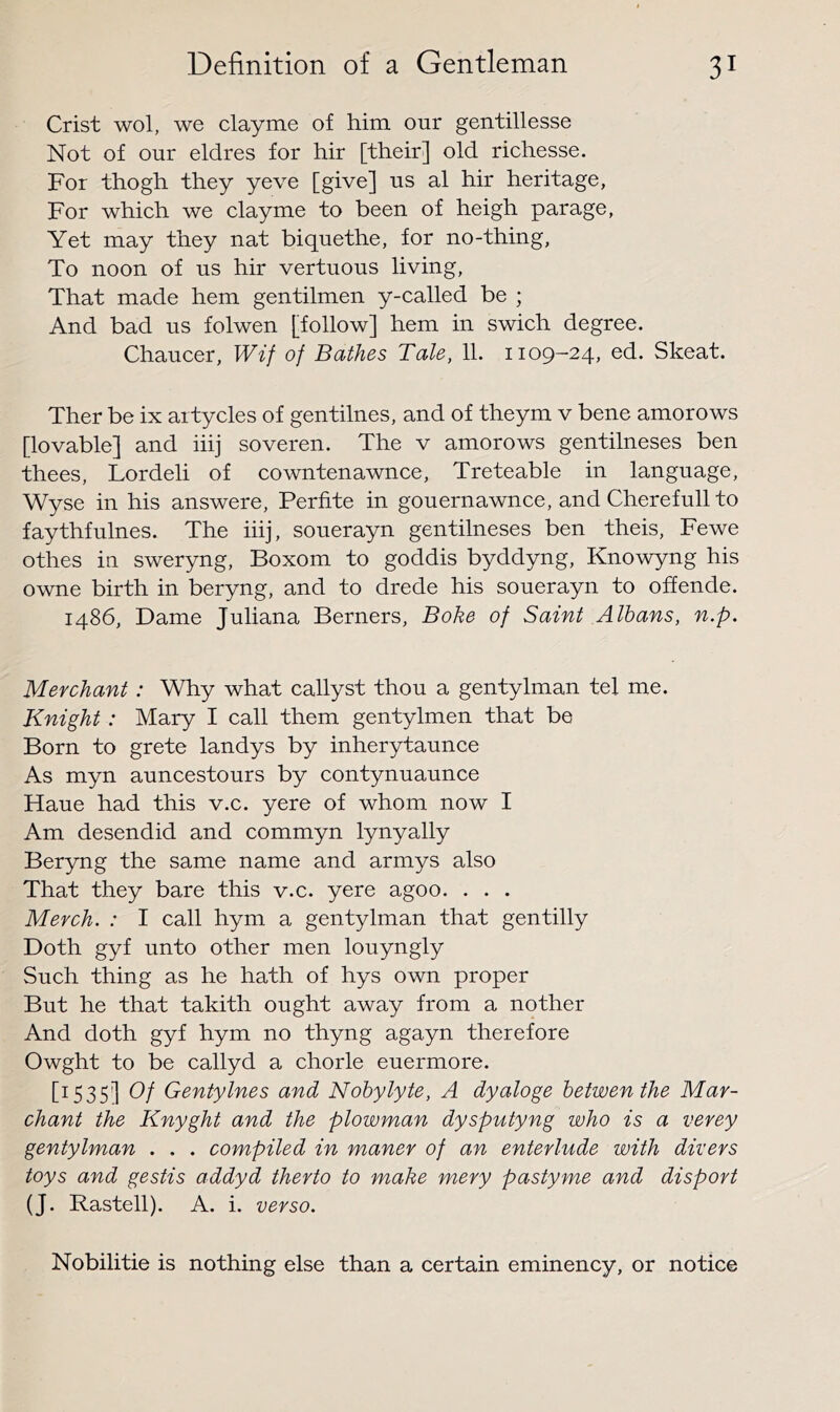 Crist wol, we clayme of him our gentillesse Not of our eldres for hir [their] old richesse. For thogh they yeve [give] us al hir heritage, For which we clayme to been of heigh parage, Yet may they nat biquethe, for no-thing. To noon of us hir vertuous living. That made hem gentilmen y-called be ; And bad us folwen [follow] hem in swich degree. Chaucer, Wif of Bathes Tale, 11. 1109-24, ed. Skeat. Ther be ix aitycles of gentilnes, and of theym v bene amorows [lovable] and iiij soveren. The v amorows gentilneses ben thees, Lordeli of cowntenawnce, Treteable in language, Wyse in his answere, Perfite in gouernawnce, and Cherefull to faythfulnes. The iiij, souerayn gentilneses ben theis, Fewe othes in sweryng, Boxom to goddis byddyng, Knowyng his owne birth in beryng, and to drede his souerayn to offende. i486. Dame Juliana Berners, Bohe of Saint Albans, n.p. Merchant: Why what callyst thou a gentylman tel me. Knight: Mary I call them gentylmen that be Born to grete landys by inherytaunce As myn auncestours by contynuaunce Haue had this v.c. yere of whom now I Am desendid and commyn lynyally Beryng the same name and armys also That they bare this v.c. yere agoo. . . . Merch. : I call hym a gentylman that gentilly Doth gyf unto other men louyngly Such thing as he hath of hys own proper But he that takith ought away from a nother And doth gyf hym no thyng agayn therefore Owght to be callyd a chorle euermore. [1535] Of Gentylnes and Nobylyte, A dyaloge betwenthe Mar- chant the Knyght and the plowman dysputyng who is a verey gentylman . . . compiled in maner of an enterlude with divers toys and gestis addyd therto to make mery pastyme and disport (J. Rastell). A. i. verso. Nobilitie is nothing else than a certain eminency, or notice