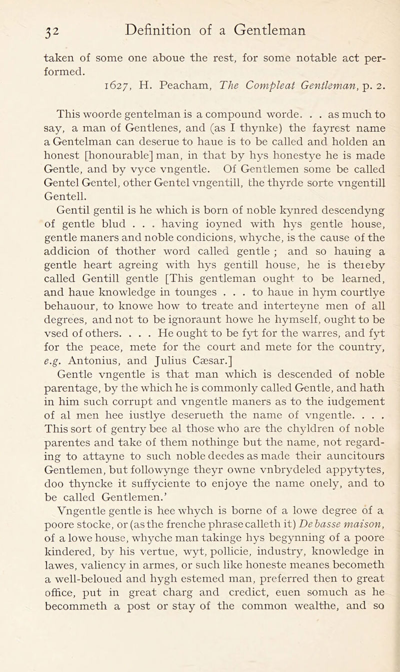 taken of some one aboue the rest, for some notable act per- formed. 1627, H. Peacham, The Compleat Gentleman, p. 2. This woorde gentelman is a compound worde. . . as much to say, a man of Gentlenes, and (as I thynke) the fayrest name a Gentelman can deserue to haue is to be called and holden an honest [honourable] man, in that by hys honestye he is made Gentle, and by vyce vngentle. Of Gentlemen some be called Gentel Gentel, other Gentel vngentill, the thyrde sorte vngentill Gentell. Gentil gentil is he which is born of noble kynred descendyng of gentle blud . . . having ioyned with hys gentle house, gentle maners and noble condicions, whyche, is the cause of the addicion of thother word called gentle j and so hauing a gentle heart agreing with hys gentill house, he is theieby called Gentill gentle [This gentleman ought to be learned, and haue knowledge in tounges ... to haue in hym courtlye behauour, to knowe how to treate and interteyne men of all degrees, and not to be ignoraunt howe he hymself, ought to be vsed of others. . . . He ought to be fyt for the warres, and iyt for the peace, mete for the court and mete for the country, e.g. Antonius, and Julius Caesar.] Gentle vngentle is that man which is descended of noble parentage, by the which he is commonly called Gentle, and hath in him such corrupt and vngentle maners as to the iudgement of al men hee iustlye deserueth the name of vngentle. . . . This sort of gentry bee al those who are the chyldren of noble parentes and take of them nothinge but the name, not regard- ing to attayne to such noble deedes as made their auncitours Gentlemen, but followynge theyr owne vnbrydeled appytytes, doo thyncke it suffyciente to enjoye the name onely, and to be called Gentlemen.’ Vngentle gentle is hee whych is borne of a lowe degree of a poore stocke, or (as the frenche phrase calleth it) De hasse maison, of a lowe house, whyche man takinge hys begynning of a poore hindered, by his vertue, wyt, pollicie, industry, knowledge in lawes, valiency in armes, or such like honeste meanes becometh a well-beloued and hygh estemed man, preferred then to great office, put in great charg and credict, euen somuch as he becommeth a post or stay of the common wealthe, and so