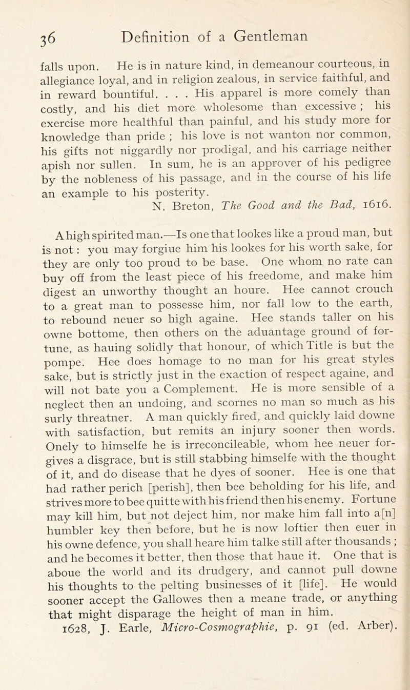 falls upon. He is in nature kind, in demeanour courteous, in allegiance loyal, and in religion zealous, in service faithful, and in reward bountiful. . . . His apparel is more comely than costly, and his diet more wholesome than excessive ; his exercise more healthful than painful, and his study more for knowledge than pride ; his love is not wanton nor common, his gifts not niggardly nor prodigal, and his carriage neither apish nor sullen. In sum, he is an approver of his pedigree by the nobleness of his passage, and m the course of his life an example to his posterity. N. Breton, The Good and the Bad, i6i6. A high spirited man.—Is one that lookes like a proud man, but is not: you may forgiue him his lookes for his worth sake, for they are only too proud to be base. One whom no rate can buy off from the least piece of his freedome, and make him digest an unworthy thought an houre. Hee cannot crouch to a great man to possesse him, nor fall low to the earth, to rebound neuer so high againe. Hee stands taller on his owne bottome, then others on the aduantage ground of for- tune, as hauing solidly that honour, of which Title is but the pompe. Hee does homage to no man for his great styles sake, but is strictly just in the exaction of respect againe, and will not bate you a Complement. He is more sensible of a neglect then an undoing, and scornes no man so much as his surly threatner. A man quickly fired, and quickly laid downe with satisfaction, but remits an injury sooner then words. Onely to himselfe he is irreconcileable, whom hee neuer for- gives a disgrace, but is still stabbing himselfe with the thought of it, and do disease that he dyes of sooner. Hee is one that had rather perich [perish], then bee beholding for his life, and strives more to bee quitte with his friend then his enemy. Fortune may kill him, but not deject him, nor make him fall into a[n] humbler key then before, but he is now loftier then euer in his owne defence, you shall heare him talke still after thousands ; and he becomes it better, then those that haue it. One that is aboue the world and its drudgery, and cannot pull downe his thoughts to the pelting businesses of it [life]. He would sooner accept the Gallowes then a meane trade, or anything that might disparage the height of man in him. 1628, J. Earle, Micro-Cosmographie, p. 91 (ed. Arber).