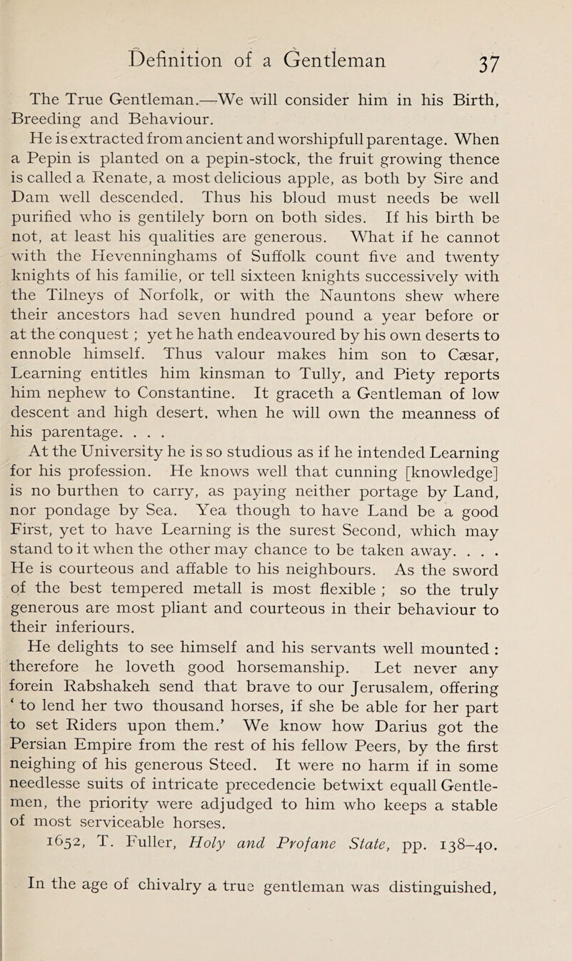 The True Gentleman.—We will consider him in his Birth, Breeding and Behaviour, He is extracted from ancient and worshipfull parentage. When a Pepin is planted on a pepin-stock, the fruit growing thence is called a Renate, a most delicious apple, as both by Sire and Dam well descended. Thus his bloud must needs be well purified who is gentilely born on both sides. If his birth be not, at least his qualities are generous. What if he cannot with the Hevenninghams of Suffolk count five and twenty knights of his familie, or tell sixteen knights successively with the Tilneys of Norfolk, or with the Nauntons shew where their ancestors had seven hundred pound a year before or at the conquest; yet he hath endeavoured by his own deserts to ennoble himself. Thus valour makes him son to Caesar, Learning entitles him kinsman to Tully, and Piety reports him nephew to Constantine. It graceth a Gentleman of low descent and high desert, when he will own the meanness of his parentage. . . . At the University he is so studious as if he intended Learning for his profession. He knows well that cunning [knowledge] is no burthen to carry, as paying neither portage by Land, nor pondage by Sea. Yea though to have Land be a good First, yet to have Learning is the surest Second, which may stand to it when the other may chance to be taken away. . . . He is courteous and affable to his neighbours. As the sword of the best tempered metall is most flexible ; so the truly generous are most pliant and courteous in their behaviour to their inferiours. He delights to see himself and his servants well mounted : therefore he loveth good horsemanship. Let never any forein Rabshakeh send that brave to our Jerusalem, offering ‘ to lend her two thousand horses, if she be able for her part to set Riders upon them.’ We know how Darius got the Persian Empire from the rest of his fellow Peers, by the first neighing of his generous Steed. It were no harm if in some needlesse suits of intricate precedencie betwixt equall Gentle- men, the priority were adjudged to him who keeps a stable of most serviceable horses. 1652, T. Fuller, Holy and Profane State, pp, 138-40. In the age of chivalry a true gentleman was distinguished.