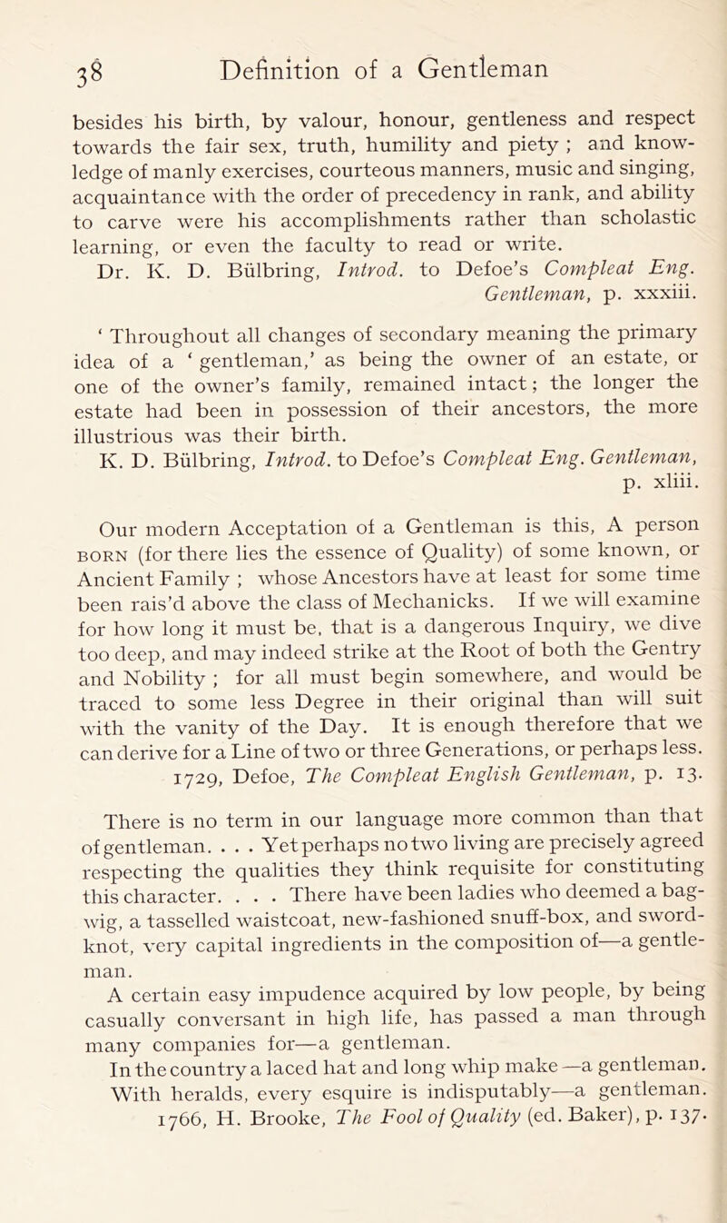 besides his birth, by valour, honour, gentleness and respect towards the fair sex, truth, humility and piety ; and know- ledge of manly exercises, courteous manners, music and singing, acquaintance with the order of precedency in rank, and ability to carve were his accomplishments rather than scholastic learning, or even the faculty to read or write. Dr. K. D. Biilbring, Introd. to Defoe’s Compleat Eng. Gentleman, p. xxxiii. ‘ Throughout all changes of secondary meaning the primary idea of a ‘ gentleman,’ as being the owner of an estate, or one of the owner’s family, remained intact; the longer the estate had been in possession of their ancestors, the more illustrious was their birth. K. D. Biilbring, Introd. to'Deioe’s Compleat Eng. Gentleman, p. xliii. Our modern Acceptation of a Gentleman is this, A person BORN (for there lies the essence of Quality) of some known, or Ancient Family ; whose Ancestors have at least for some time been rais’d above the class of Mechanicks. If we will examine for how long it must be, that is a dangerous Inquiry, we dive too deep, and may indeed strike at the Root of both the Gentry and Nobility ; for all must begin somewhere, and would be traced to some less Degree in their original than will suit with the vanity of the Day. It is enough therefore that we can derive for a Line of two or three Generations, or perhaps less. 1729, Defoe, The Compleat English Gentleman, p. 13* There is no term in our language more common than that of gentleman. . . . Yet perhaps no two living are precisely agreed respecting the qualities they think requisite for constituting this character. . . . There have been ladies who deemed a bag- wig, a tasselled waistcoat, new-fashioned snuff-box, and sword- knot, very capital ingredients in the composition of a gentle- man . A certain easy impudence acquired by low people, by being casually conversant in high life, has passed a man through many companies for—a gentleman. In the country a laced hat and long whip make—a gentleman. With heralds, every esquire is indisputably—a gentleman. 1766, H. Brooke, The Fool of Quality (ed. Baker), p. 137*