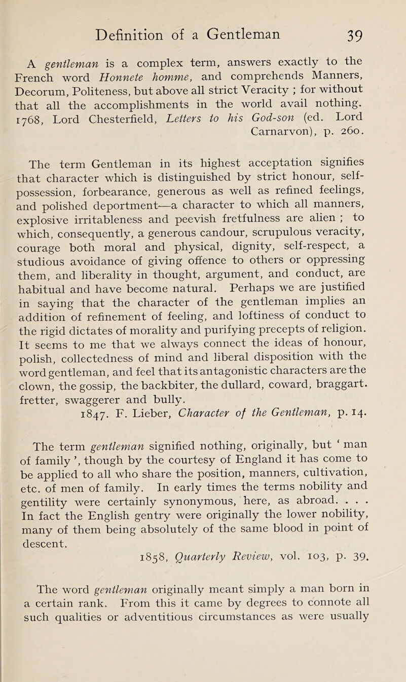 A gentleman is a complex term, answers exactly to the French word Ilonnete homme, and comprehends Manners, Decorum, Politeness, but above all strict Veracity ; for without that all the accomplishments in the world avail nothing. 1768, Lord Chesterfield, Letters to his God-son (ed. Lord Carnarvon), p. 260. The term Gentleman in its highest acceptation signifies that character which is distinguished by strict honour, self- possession, forbearance, generous as well as refined feelings, and polished deportment—a character to which all manners, explosive irritableness and peevish fretfulness are alien ; to which, consequently, a generous candour, scrupulous veracity, courage both moral and physical, dignity, self-respect, a studious avoidance of giving offence to others or oppressing them, and liberality in thought, argument, and conduct, are habitual and have become natural. Perhaps we are justified in saying that the character of the gentleman implies an addition of refinement of feeling, and loftiness of conduct to the rigid dictates of morality and purifying precepts of religion. It seems to me that we always connect the ideas of honour, polish, collectedness of mind and liberal disposition with the word gentleman, and feel that its antagonistic characters are the clown, the gossip, the backbiter, the dullard, coward, braggart. Letter, swaggerer and bully. 1847. F. Lieber, Character of the Gentleman, p. 14. The term gentleman signified nothing, originally, but ‘ man of family ’, though by the courtesy of England it has come to be applied to all who share the position, manners, cultivation, etc. of men of family. In early times the terms nobility and gentility were certainly synonymous, here, as abroad. . . . In fact the English gentry were originally the lower nobility, many of them being absolutely of the same blood in point of descent. 1858, Quarterly Review, vol. 103, p. 39. The word gentleman originally meant simply a man born in a certain rank. From this it came by degrees to connote all such qualities or adventitious circumstances as were usually