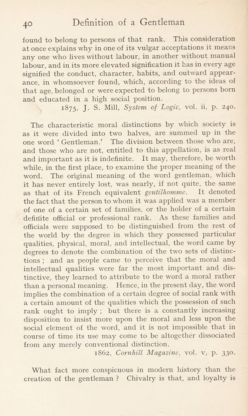 found to belong to persons of that rank. This consideration at once explains why in one of its vulgar acceptations it means any one who lives without labour, in another without manual labour, and in its more elevated signification it has in every age signified the conduct, character, habits, and outward appear- ance, in whomsoever found, which, according to the ideas of that age, belonged or were expected to belong to persons born and educated in a high social position. 1875, J. S. Mill, System of Logic, vol. ii, p. 240. The characteristic moral distinctions by which society is as it were divided into two halves, are summed up in the one word ‘ Gentleman.’ The division between those who are, and those who are not, entitled to this appellation, is as real and important as it is indefinite. It may, therefore, be worth while, in the first place, to examine the proper meaning of the word. The original meaning of the word gentleman, which it has never entirely lost, was nearly, if not quite, the same as that of its French equivalent gentilhomme. It denoted the fact that the person to whom it was applied was a member of one of a certain set of families, or the holder of a certain definite official or professional rank. As these families and officials were supposed to be distinguished from the rest of the world by the degree in which they possessed particular qualities, physical, moral, and intellectual, the word came by degrees to denote the combination of the two sets of distinc- tions ; and as people came to perceive that the moral and intellectual qualities were far the most important and dis- tinctive, they learned to attribute to the word a moral rather than a personal meaning. Hence, in the present day, the word implies the combination of a certain degree of social rank with a certain amount of the qualities which the possession of such rank ought to imply ; but there is a constantly increasing disposition to insist more upon the moral and less upon the social element of the word, and it is not impossible that in course of time its use may come to be altogether dissociated from any merely conventional distinction. 1862, Cornhill Magazine, vol. v, p. 330. What fact more conspicuous in modern history than the creation of the gentleman ? Chivalry is that, and loyalty is