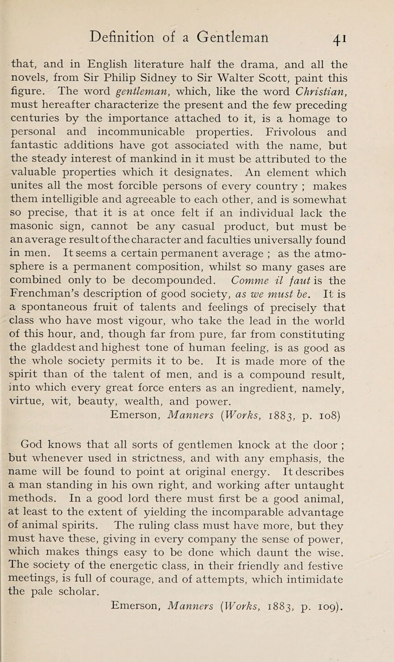 that, and in English literature half the drama, and all the novels, from Sir Philip Sidney to Sir Walter Scott, paint this figure. The word gentleman, which, like the word Christian, must hereafter characterize the present and the few preceding centuries by the importance attached to it, is a homage to personal and incommunicable properties. Frivolous and fantastic additions have got associated with the name, but the steady interest of mankind in it must be attributed to the valuable properties which it designates. An element which unites all the most forcible persons of every country ; makes them intelligible and agreeable to each other, and is somewhat so precise, that it is at once felt if an individual lack the masonic sign, cannot be any casual product, but must be an average result of the character and faculties universally found in men. It seems a certain permanent average ; as the atmo- sphere is a permanent composition, whilst so many gases are combined only to be decompounded. Comme it faut is the Frenchman’s description of good society, as we must be. It is a spontaneous fruit of talents and feelings of precisely that class who have most vigour, who take the lead in the world of this hour, and, though far from pure, far from constituting the gladdest and highest tone of human feeling, is as good as the whole society permits it to be. It is made more of the spirit than of the talent of men, and is a compound result, into which every great force enters as an ingredient, namely, virtue, wit, beauty, wealth, and power. Emerson, Manners {Works, 1883, p. 108) God knows that all sorts of gentlemen knock at the door ; but whenever used in strictness, and with any emphasis, the name will be found to point at original energy. It describes a man standing in his own right, and working after untaught methods. In a good lord there must first be a good animal, at least to the extent of yielding the incomparable advantage of animal spirits. The ruling class must have more, but they must have these, giving in every company the sense of power, which makes things easy to be done which daunt the wise. The society of the energetic class, in their friendly and festive meetings, is full of courage, and of attempts, which intimidate the pale scholar. Emerson, Manners [Works, 1883, p. 109).