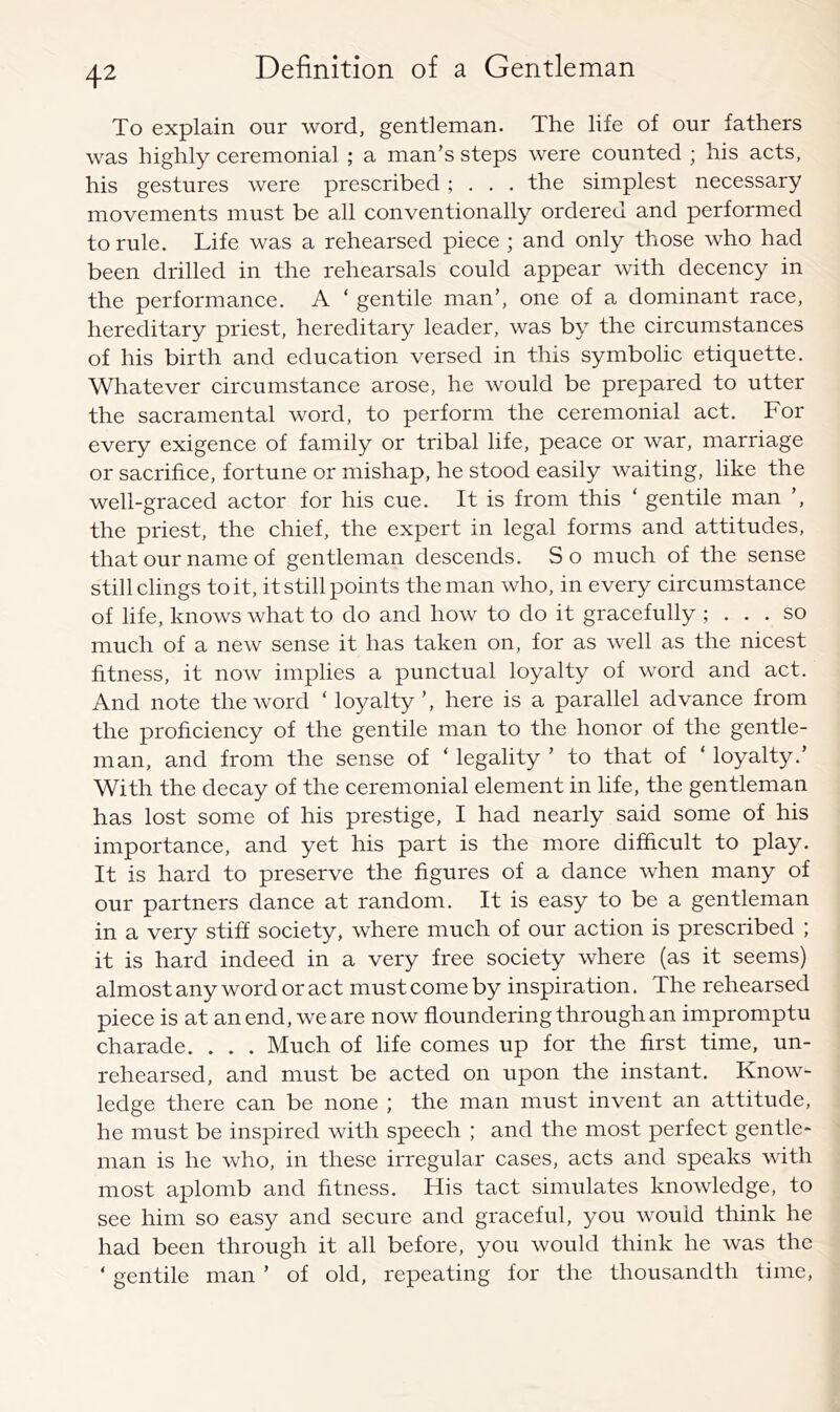 To explain our word, gentleman. The life of our fathers was highly ceremonial ; a man’s steps were counted ; his acts, his gestures were prescribed; . . . the simplest necessary movements must be all conventionally ordered and performed to rule. Life was a rehearsed piece ; and only those who had been drilled in the rehearsals could appear with decency in the performance. A ‘ gentile man’, one of a dominant race, hereditary priest, hereditary leader, was by the circumstances of his birth and education versed in this symbolic etiquette. Whatever circumstance arose, he would be prepared to utter the sacramental word, to perform the ceremonial act. For every exigence of family or tribal life, peace or war, marriage or sacrifice, fortune or mishap, he stood easily waiting, like the well-graced actor for his cue. It is from this ‘ gentile man ’, the priest, the chief, the expert in legal forms and attitudes, that our name of gentleman descends. So much of the sense still clings to it, it still points the man who, in every circumstance of life, knows what to do and how to do it gracefully ; ... so much of a new sense it has taken on, for as well as the nicest fitness, it now implies a punctual loyalty of word and act. And note the word ‘ loyalty’, here is a parallel advance from the proficiency of the gentile man to the honor of the gentle- man, and from the sense of ‘ legality ’ to that of ‘ loyalty.’ With the decay of the ceremonial element in life, the gentleman has lost some of his prestige, I had nearly said some of his importance, and yet his part is the more difficult to play. It is hard to preserve the figures of a dance when many of our partners dance at random. It is easy to be a gentleman in a very stiff society, where much of our action is prescribed ; it is hard indeed in a very free society where (as it seems) almost any word or act must come by inspiration. The rehearsed piece is at an end, we are now floundering through an impromptu charade. . . . Much of life comes up for the first time, un- rehearsed, and must be acted on upon the instant. Know- ledge there can be none ; the man must invent an attitude, he must be inspired with speech ; and the most perfect gentle- man is he who, in these irregular cases, acts and speaks with most aplomb and fitness. His tact simulates knowledge, to see him so easy and secure and graceful, you would think he had been through it all before, you would think he was the ‘ gentile man ’ of old, repeating for the thousandth time.