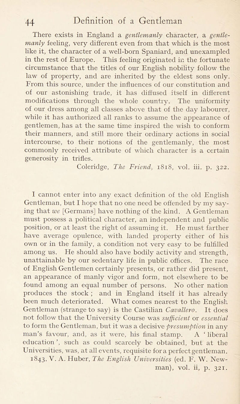 There exists in England a gentlemanly character, a gentle- manly feeling, very different even from that which is the most like it, the character of a well-born Spaniard, and unexampled in the rest of Europe. This feeling originated in the fortunate circumstance that the titles of our English nobility follow the law of property, and are inherited by the eldest sons only. From this source, under the influences of our constitution and of our astonishing trade, it has diffused itself in different modifications through the whole country. The uniformity of our dress among all classes above that of the day labourer, while it has authorized all ranks to assume the appearance of gentlemen, has at the same time inspired the wish to conform their manners, and still more their ordinary actions in social intercourse, to their notions of the gentlemanly, the most commonly received attribute of which character is a certain generosity in trifles. Coleridge, The Friend, i8i8, vol. hi. p. 322. I cannot enter into any exact definition of the old English Gentleman, but I hope that no one need be offended by my say- ing that we [Germans] have nothing of the kind. A Gentleman must possess a political character, an independent and public position, or at least the right of assuming it. He must farther have average opulence, with landed property either of his own or in the family, a condition not very easy to be fulfilled among us. He should also have bodily activity and strength, unattainable by our sedentary life in public offices. The race of English Gentlemen certainly presents, or rather did present, an appearance of manly vigor and form, not elsewhere to be found among an equal number of persons. No other nation produces the stock ; and in England itself it has already been much deteriorated. What comes nearest to the English Gentleman (strange to say) is the Castilian Cavallero. It does not follow that the University Course was su'^icient or essential to form the Gentleman, but it was a decisive presumption in any man’s favour, and, as it were, his final stamp. A ' liberal education such as could scarcely be obtained, but at the Universities, was, at all events, requisite fora perfect gentleman. 1843, V. A. Huber, The English Universities (ed. F. W. New- man), vol. ii, p. 321.