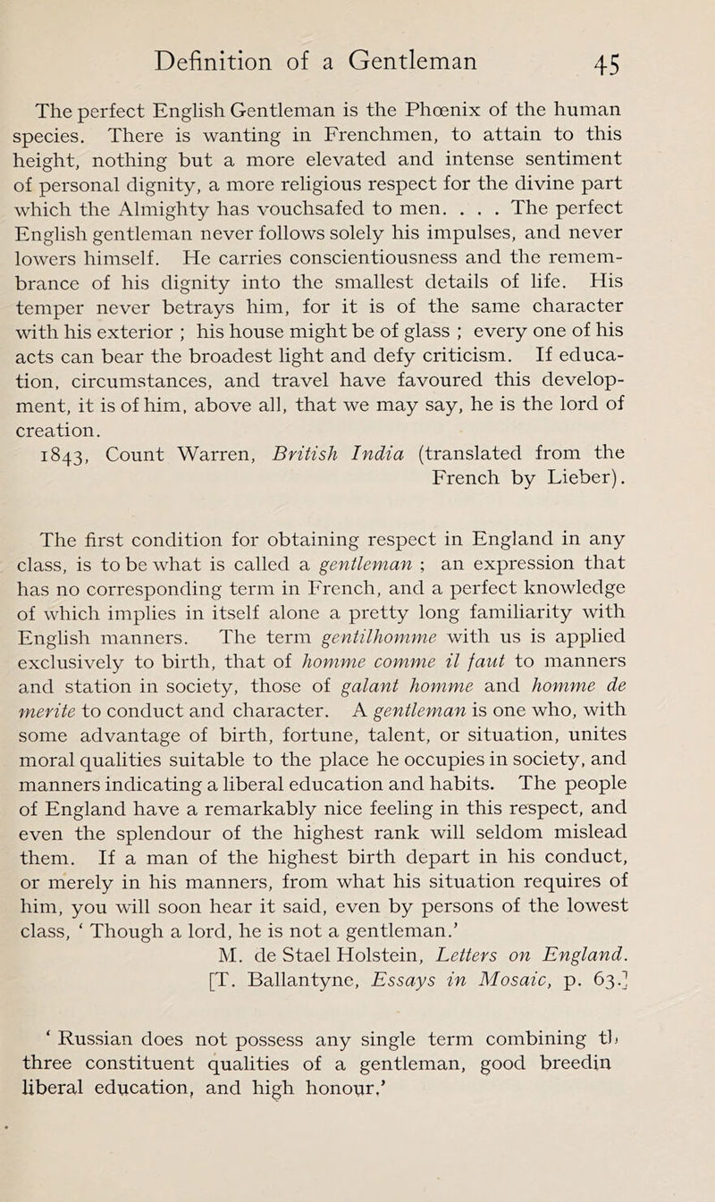 The perfect English Gentleman is the Phoenix of the human species. There is wanting in Frenchmen, to attain to this height, nothing but a more elevated and intense sentiment of personal dignity, a more religious respect for the divine part which the Almighty has vouchsafed to men. . . . The perfect English gentleman never follows solely his impulses, and never lowers himself. He carries conscientiousness and the remem- brance of his dignity into the smallest details of life. His temper never betrays him, for it is of the same character with his exterior ; his house might be of glass ; every one of his acts can bear the broadest light and defy criticism. If educa- tion, circumstances, and travel have favoured this develop- ment, it is of him. above all, that we may say, he is the lord of creation. 1843, Count Warren, British India (translated from the French by Lieber). The first condition for obtaining respect in England in any class, is to be what is called a gentleman ; an expression that has no corresponding term in French, and a perfect knowledge of which implies in itself alone a pretty long familiarity with English manners. The term gentilhomme with us is applied exclusively to birth, that of homme comme il faut to manners a,nd station in society, those of galant homme and homme de merite to conduct and character. A gentleman is one who, with some advantage of birth, fortune, talent, or situation, unites moral qualities suitable to the place he occupies in society, and manners indicating a liberal education and habits. The people of England have a remarkably nice feeling in this respect, and even the splendour of the highest rank will seldom mislead them. If a man of the highest birth depart in his conduct, or merely in his manners, from what his situation requires of him, you will soon hear it said, even by persons of the lowest class, ‘ Though a lord, he is not a gentleman.’ M. de Stael Holstein, Letters on England. [T. Ballantyne, Essays in Mosaic, p. 63.] ‘ Russian does not possess any single term combining th three constituent qualities of a gentleman, good breedin liberal education, and high honour,’