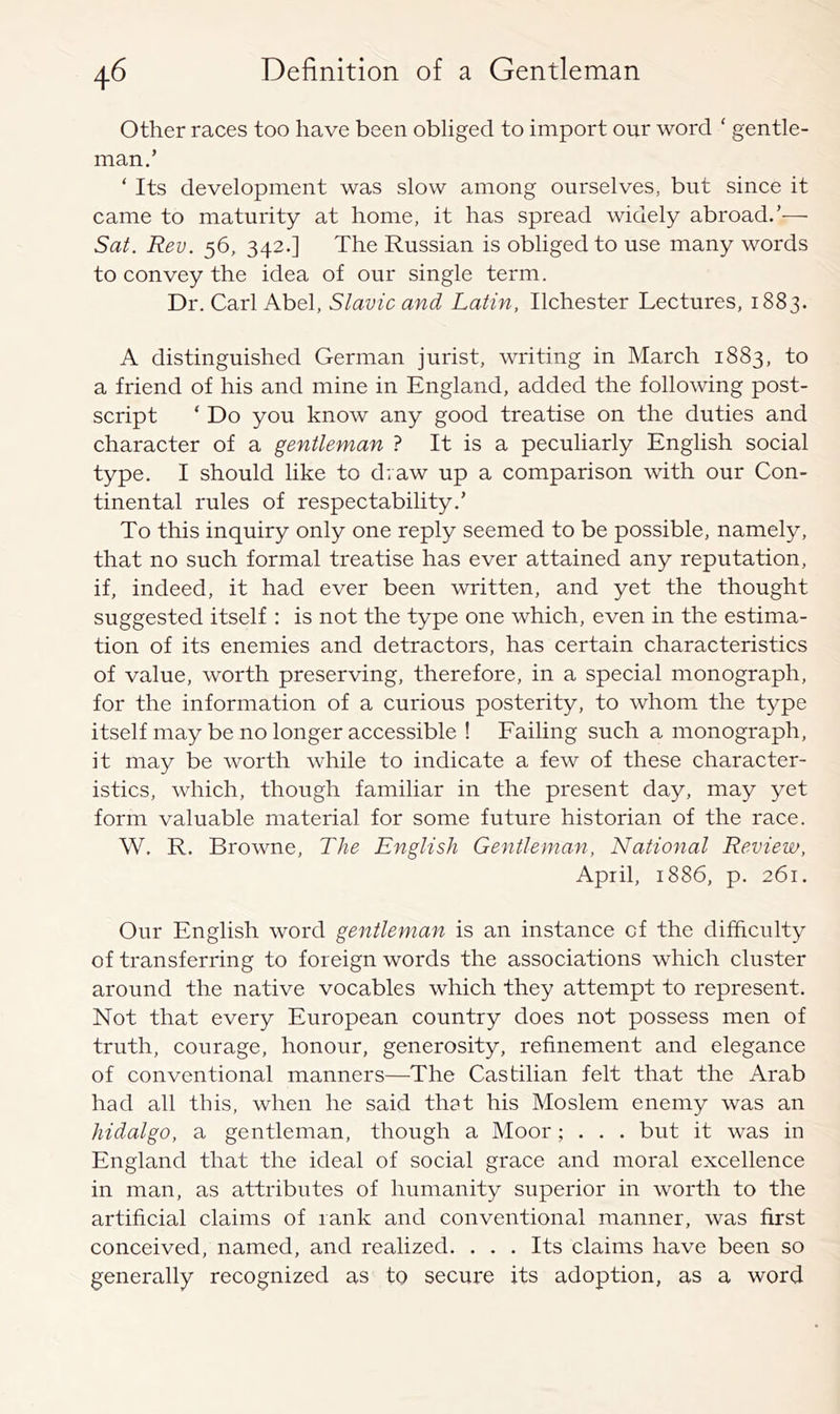 Other races too have been obliged to import our word ‘ gentle- man.’ ‘ Its development was slow among ourselves, but sinee it came to maturity at home, it has spread widely abroad.’— Sat. Rev. 56, 342.] The Russian is obliged to use many words to convey the idea of our single term. Dr. Carl Abel, Slavic and Latin, Ilchester Lectures, 1883. A distinguished German jurist, writing in March 1883, to a friend of his and mine in England, added the following post- script ‘ Do you know any good treatise on the duties and character of a gentleman ? It is a peculiarly English social type. I should like to draw up a comparison with our Con- tinental rules of respectability.’ To this inquiry only one reply seemed to be possible, namely, that no such formal treatise has ever attained any reputation, if, indeed, it had ever been written, and yet the thought suggested itself : is not the type one which, even in the estima- tion of its enemies and detractors, has certain characteristics of value, worth preserving, therefore, in a special monograph, for the information of a curious posterity, to whom the type itself may be no longer aceessible ! Failing such a monograph, it may be worth while to indicate a few of these charaeter- istics, which, though familiar in the present day, may yet form valuable material for some future historian of the race. W. R. Browne, The English Gentleman, National Review, April, 1886, p. 261. Our English word gentleman is an instance of the difficulty of transferring to foreign words the associations which cluster around the native vocables which they attempt to represent. Not that every European country does not possess men of truth, courage, honour, generosity, refinement and elegance of conventional manners—The Castilian felt that the Arab had all this, when he said that his Moslem enemy was an hidalgo, a gentleman, though a Moor; . . . but it was in England that the ideal of social grace and moral excellence in man, as attributes of humanity superior in worth to the artificial claims of rank and conventional manner, was first conceived, named, and realized. . . . Its claims have been so generally recognized as to secure its adoption, as a word