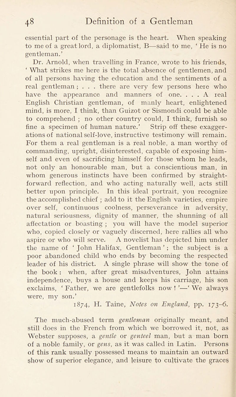 essential part of the personage is the heart. When speaking to me of a great lord, a diplomatist, B—said to me, ‘ He is no gentleman.’ Dr. Arnold, when travelling in France, wrote to his friends, ‘ What strikes me here is the total absence of gentlemen, and of all persons having the education and the sentiments of a real gentleman ; . . . there are very few persons here who have the appearance and manners of one. ... A real English Christian gentleman, of manly heart, enlightened mind, is more, I think, than Guizot or Sismondi could be able to comprehend ; no other country could, I think, furnish so fine a specimen of human nature.’ Strip off these exagger- ations of national self-love, instructive testimony will remain. For them a real gentleman is a real noble, a man worthy of commanding, upright, disinterested, capable of exposing him- self and even of sacrificing himself for those whom he leads, not only an honourable man, but a conscientious man, in whom generous instincts have been confirmed by straight- forward reflection, and who acting naturally well, acts still better upon principle. In this ideal portrait, you recognize the accomplished chief ; add to it the English varieties, empire over self, continuous coolness, perseverance in adversity, natural seriousness, dignity of manner, the shunning of all affectation or boasting ; you will have the model superior who, copied closely or vaguely discerned, here rallies all who aspire or who will serve. A novelist has depicted him under the name of ‘John Halifax, Gentleman’; the subject is a poor abandoned child who ends by becoming the respected leader of his district. A single phrase will show the tone of the book : when, after great misadventures, John attains independence, buys a house and keeps his carriage, his son exclaims, ‘ Father, we are gentlefolks now ! ’—‘ We always were, my son.’ 1874, H. Taine, Notes on England, pp. 173-6. The much-abused term gentleman originally meant, and still does in the French from which we borrowed it, not, as Webster supposes, a gentle or genteel man, but a man born of a noble family, or gens, as it was called in Latin. Persons of this rank usually possessed means to maintain an outward show of superior elegance, and leisure to cultivate the graces