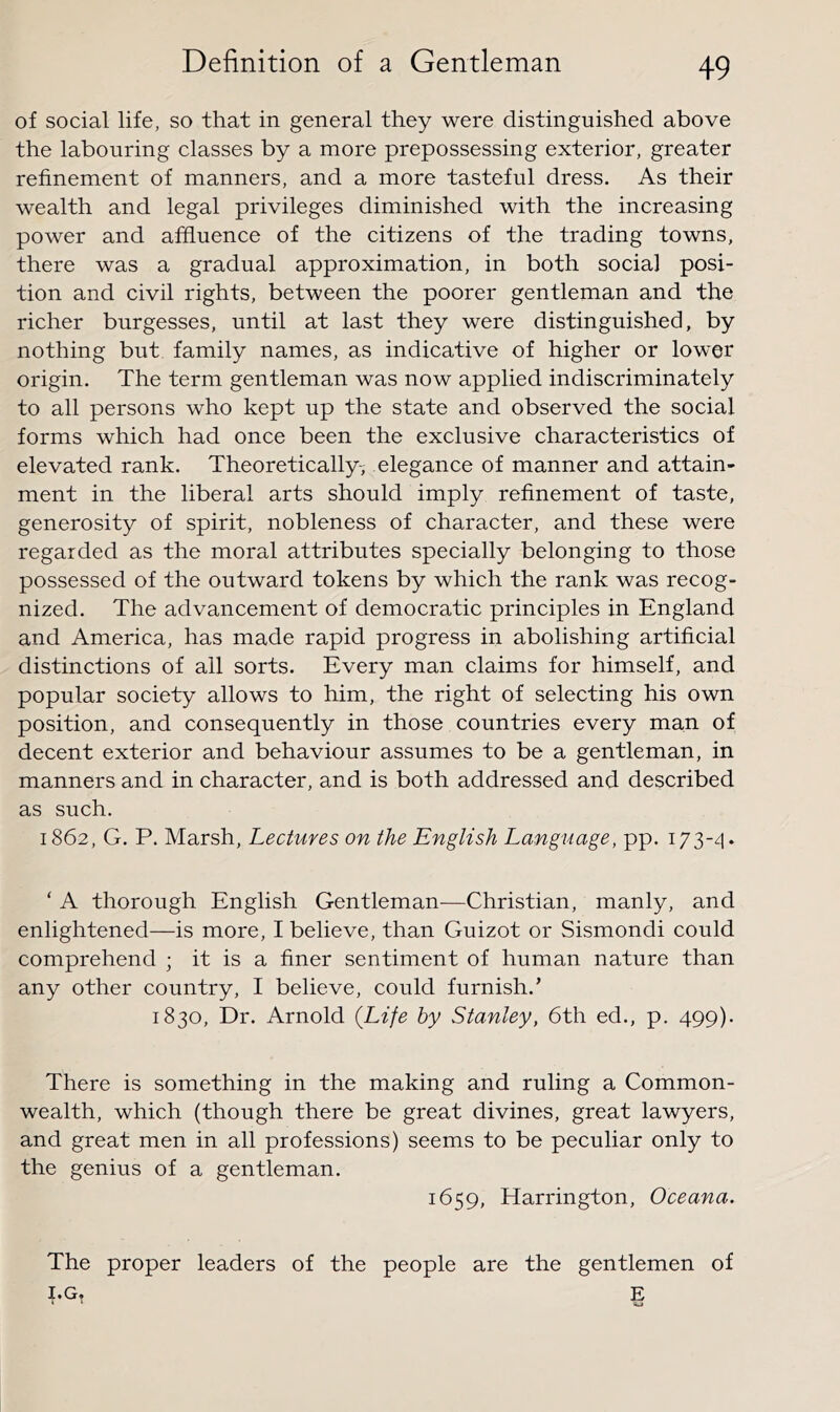 of social life, so that in general they were distinguished above the labouring classes by a more prepossessing exterior, greater refinement of manners, and a more tasteful dress. As their wealth and legal privileges diminished with the increasing power and affluence of the citizens of the trading towns, there was a gradual approximation, in both social posi- tion and civil rights, between the poorer gentleman and the richer burgesses, until at last they were distinguished, by nothing but family names, as indicative of higher or lower origin. The term gentleman was now applied indiscriminately to all persons who kept up the state and observed the social forms which had once been the exclusive characteristics of elevated rank. Theoretically-; elegance of manner and attain- ment in the liberal arts should imply refinement of taste, generosity of spirit, nobleness of character, and these were regarded as the moral attributes specially belonging to those possessed of the outward tokens by which the rank was recog- nized. The advancement of democratic principles in England and America, has made rapid progress in abolishing artificial distinctions of all sorts. Every man claims for himself, and popular society allows to him, the right of selecting his own position, and consequently in those countries every man of decent exterior and behaviour assumes to be a gentleman, in manners and in character, and is both addressed and described as such. 1862, G. P. Marsh, Lectures on the English Language, pp. 173-^1. ‘ A thorough English Gentleman—Christian, manly, and enlightened—is more, I believe, than Guizot or Sismondi could comprehend ; it is a finer sentiment of human nature than any other country, I believe, could furnish.’ 1830, Dr. Arnold (Life by Stanley, 6th ed., p. 499). There is something in the making and ruling a Common- wealth, which (though there be great divines, great lawyers, and great men in all professions) seems to be peculiar only to the genius of a gentleman. 1659, Harrington, Oceana. The proper leaders of the people are the gentlemen of I.G. E * ’ -wj