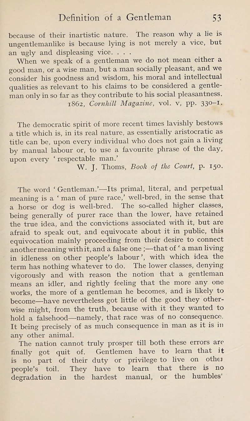 because of their inartistic nature. The reason why a lie is ungentlemanlike is because lying is not merely a vice, but an ugly and displeasing vice. . . . When we speak of a gentleman we do not mean either a good man, or a wise man, but a man socially pleasant, and we consider his goodness and wisdom, his moral and intellectual qualities as relevant to his claims to be considered a gentle- man only in so far as they contribute to his social pleasantness. 1862, Cornhill Magazine, vol. v, pp. 330-1, The democratic spirit of more recent times lavishly bestows a title which is, in its real nature, as essentially aristocratic as title can be, upon every individual who does not gain a living by manual labour or, to use a favourite phrase of the day, upon every ‘ respectable man.’ W. J. Thoms, Book of the Court, p. 150. The word ‘ Gentleman.’—Its primal, literal, and perpetual meaning is a ‘ man of pure race,’ well-bred, in the sense that a horse or dog is well-bred. The so=called higher classes, being generally of purer race than the lower, have retained the true idea, and the convictions associated with it, but are afraid to speak out, and equivocate about it in public, this equivocation mainly proceeding from their desire to connect another meaning with it, and a false one ;—that of ‘ a man living in. idleness on other people’s labour’, with which idea the term has nothing whatever to do. The lower classes, denying vigorously and with reason the notion that a gentleman means an idler, and rightly feeling that the more any one works, the more of a gentleman he becomes, and is likely to become—have nevertheless got little of the good they other- wise might, from the truth, because with it they wanted to hold a falsehood—namely, that race was of no consequence, It being precisely of as much consequence in man as it is in any other animal. The nation cannot truly prosper till both these errors are finally got quit of. Gentlemen have to learn that it is no part of their duty or privilege to live on othei people’s toil. They have to learn that there is no degradation in the hardest manual, or the humbles'