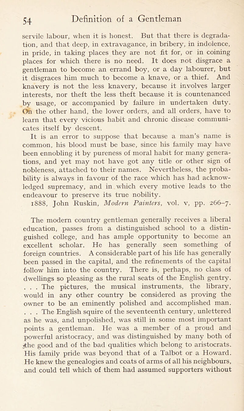 servile labour, when it is honest. But that there is degrada- tion, and that deep, in extravagance, in bribery, in indolence, in pride, in taking places they are not fit for, or in coining places for which there is no need. It does not disgrace a gentleman to become an errand boy, or a day labourer, but it disgraces him much to become a knave, or a thief. And knavery is not the less knavery, because it involves larger interests, nor theft the less theft because it is countenanced by usage, or accompanied by failure in undertaken duty. On the other hand, the lower orders, and all orders, have to learn that every vicious habit and chronic disease communi- cates itself by descent. It is an error to suppose that because a man’s name is common, his blood must be base, since his family may have been ennobling it by pureness of moral habit for many genera- tions, and yet may not have got any title or other sign of nobleness, attached to their names. Nevertheless, the proba- bility is always in favour of the race which has had acknow- ledged supremacy, and in which every motive leads to the endeavour to preserve its true nobility. 1888, John Ruskin, Modern Painters, vol. v, pp. 266-7. The modern country gentleman generally receives a liberal education, passes from a distinguished school to a distin- guished college, and has ample opportunity to become an excellent scholar. He has generally seen something of foreign countries. A considerable part of his life has generally been passed in the capital, and the refinements of the capital follow him into the country. There is, perhaps, no class of dwellings so pleasing as the rural seats of the English gentry. . . . The pictures, the musical instruments, the library, would in any other country be considered as proving the owner to be an eminently polished and accomplished man. . . . The English squire of the seventeenth century, unlettered as he was, and unpolished, was still in some most important points a gentleman. He was a member of a proud and powerful aristocracy, and was distinguished by many both of :;fthe good and of the bad qualities which belong to aristocrats. His family pride was beyond that of a Talbot or a Howard. He knew the genealogies and coats of arms of all his neighbours, and could tell which of them had assumed supporters without