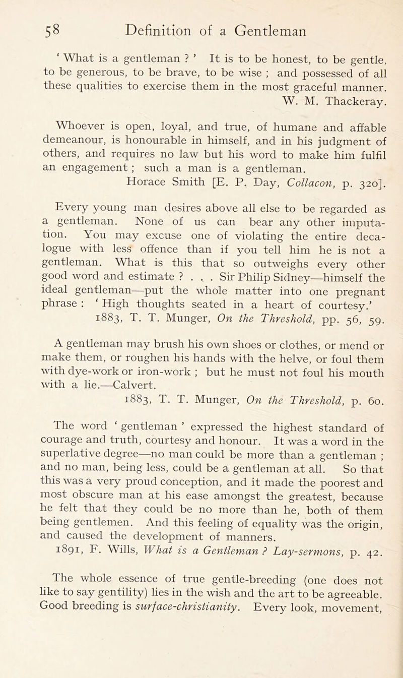 ‘ What is a gentleman ? ’ It is to be honest, to be gentle, to be generous, to be brave, to be wise ; and possessed of all these qualities to exereise them in the most graceful manner. W, M. Thackeray. Whoever is open, loyal, and true, of humane and affable demeanour, is honourable in himself, and in his judgment of others, and requires no law but his word to make him fulfil an engagement; such a man is a gentleman. Horace Smith [E. P. Day, Collacon, p. 320]. Every young man desires above all else to be regarded as a gentleman. None of us can bear any other imputa- tion. You may excuse one of violating the entire deca- logue with less offence than if you tell him he is not a gentleman. Wliat is this that so outweighs every other good word and estimate ? ... Sir Philip Sidney—himself the ideal gentleman—put the whole matter into one pregnant phrase : ‘ High thoughts seated in a heart of courtesy.’ 1883, T. T. Hunger, On the Threshold, pp. 56, 59. A gentleman may brush his own shoes or clothes, or mend or make them, or roughen his hands with the helve, or foul them with dye-work or iron-work ; but he must not foul his mouth with a lie.—Calvert. 1883, T. T. Hunger, On the Threshold, p. 60. The word ‘ gentleman ’ expressed the highest standard of courage and truth, courtesy and honour. It was a word in the superlative degree—no man could be more than a gentleman ; and no man, being less, could be a gentleman at all. So that this was a very proud conception, and it made the poorest and most obscure man at his ease amongst the greatest, because he felt that they could be no more than he, both of them being gentlemen. And this feeling of equality was the origin, and caused the development of manners. 1891, F. Wills, What is a Gentleman ? Lay-sermons, p. 42. The whole essence of true gentle-breeding (one does not like to say gentility) lies in the wish and the art to be agreeable. Good breeding is surface-christianity. Every look, movement.