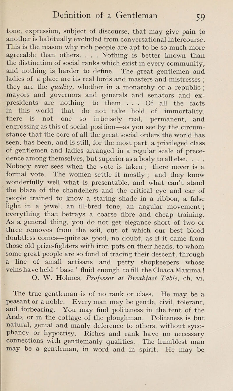 tone, expression, subject of discourse, that may give pain to another is habitually excluded from conversational intercourse. This is the reason why rich people are apt to be so much more agreeable than others. . . . Nothing is better known than the distinction of social ranks which exist in every community, and nothing is harder to define. The great gentlemen and ladies of a place are its real lords and masters and mistresses ; they are the quality, whether in a monarchy or a republic ; mayors and governors and generals and senators and ex- presidents are nothing to them. ... Of all the facts in this world that do not take hold of immortality, there is not one so intensely real, permanent, and engrossing as this of social position-—as you see by the circum- stance that the core of all the great social orders the world has seen, has been, and is still, for the most part, a privileged class of gentlemen and ladies arranged in a regular scale of prece- dence among themselves, but superior as a body to all else. . . . Nobody ever sees when the vote is taken ; there never is a formal vote. The women settle it mostly ; and they know wonderfully well what is presentable, and what can’t stand the blaze of the chandeliers and the critical eye and ear of people trained to know a staring shade in a ribbon, a false light in a jewel, an i]l-bred tone, an angular movement; everything that betrays a coarse fibre and cheap training. As a general thing, you do not get elegance short of two or three removes from the soil, out of which our best blood doubtless comes—quite as good, no doubt, as if it came from those old prize-fighters with iron pots on their heads, to whom some great people are so fond of tracing their descent, through a line of small artisans and petty shopkeepers whose veins have held ‘ base ’ fluid enough to fill the Cloaca Maxima ! O. W. Holmes, Professor at Breakfast Table, eh. vi. The true gentleman is of no rank or class. He may be a peasant or a noble. Everyman may be gentle, civil, tolerant, and forbearing. You may find politeness in the tent of the Arab, or in the cottage of the ploughman. Politeness is but natural, genial and manly deference to others, without syco- phancy or hypocrisy. Riches and rank have no necessary connections with gentlemanly qualities. The humblest man may be a gentleman, in word and in spirit. He may be