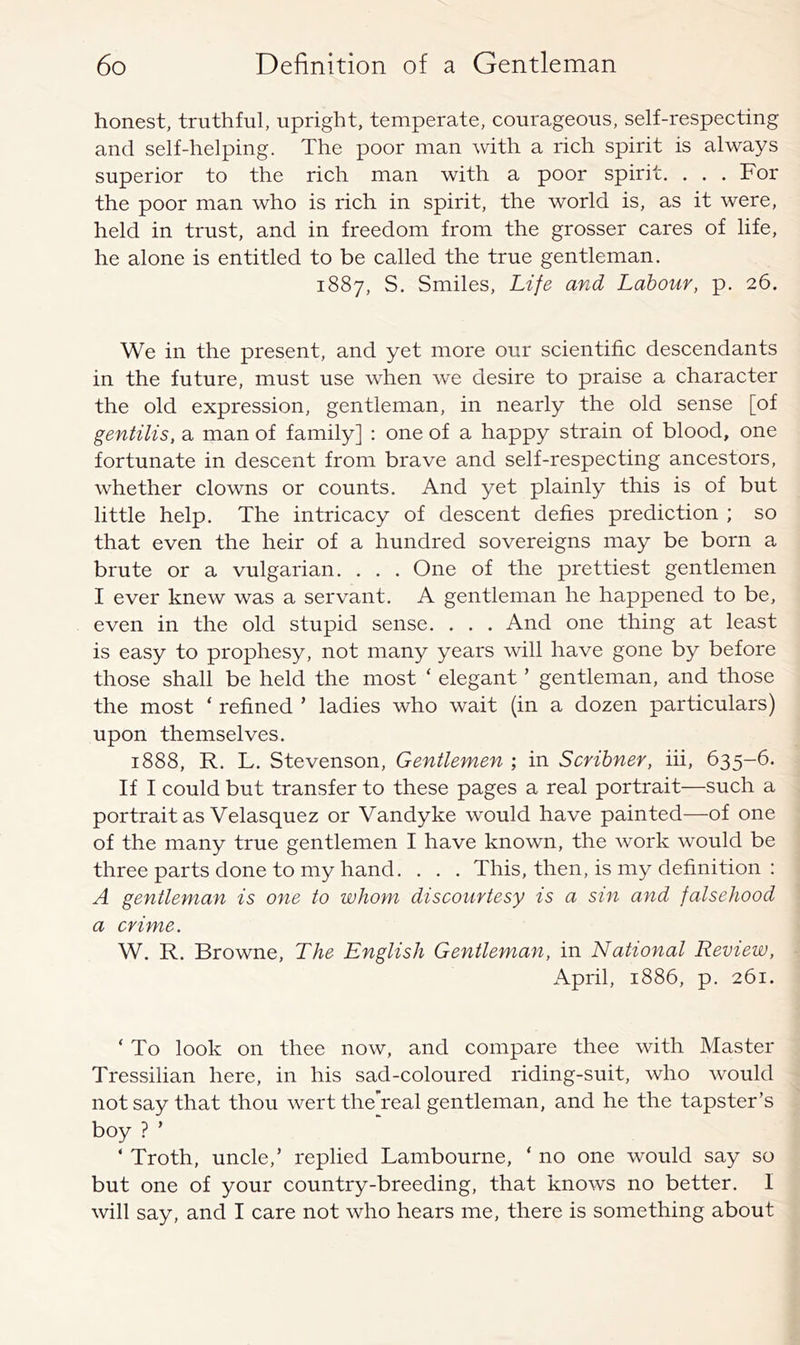 honest, truthful, upright, temperate, courageous, self-respecting and self-helping. The poor man with a rich spirit is always superior to the rich man with a poor spirit. . . . For the poor man who is rich in spirit, the world is, as it were, held in trust, and in freedom from the grosser cares of life, he alone is entitled to be called the true gentleman. 1887, S. Smiles, Life and Labour, p. 26. We in the present, and yet more our scientific descendants in the future, must use when we desire to praise a character the old expression, gentleman, in nearly the old sense [of gentilis, a man of family] : one of a happy strain of blood, one fortunate in descent from brave and self-respecting ancestors, whether clowns or counts. And yet plainly this is of but little help. The intricacy of descent defies prediction ; so that even the heir of a hundred sovereigns may be born a brute or a vulgarian. . . . One of the prettiest gentlemen I ever knew was a servant. A gentleman he happened to be, even in the old stupid sense. . . . And one thing at least is easy to prophesy, not many years will have gone by before those shall be held the most ‘ elegant ’ gentleman, and those the most ‘ refined ’ ladies who wait (in a dozen particulars) upon themselves. 1888, R. L. Stevenson, Gentlemen ; in Scribner, iii, 635-6. If I could but transfer to these pages a real portrait—such a portrait as Velasquez or Vandyke would have painted—of one of the many true gentlemen I have known, the work would be three parts done to my hand. . . . This, then, is my definition : A gentleman is one to whom discourtesy is a sin and falsehood a crime. W. R. Browne, The English Gentleman, in National Review, April, 1886, p. 261. ‘ To look on thee now, and compare thee with Master Tressilian here, in his sad-coloured riding-suit, who would not say that thou wert the’real gentleman, and he the tapster’s boy ? ’ ‘ Troth, uncle,’ replied Lambourne, ‘ no one would say so but one of your country-breeding, that knows no better. I will say, and I care not who hears me, there is something about