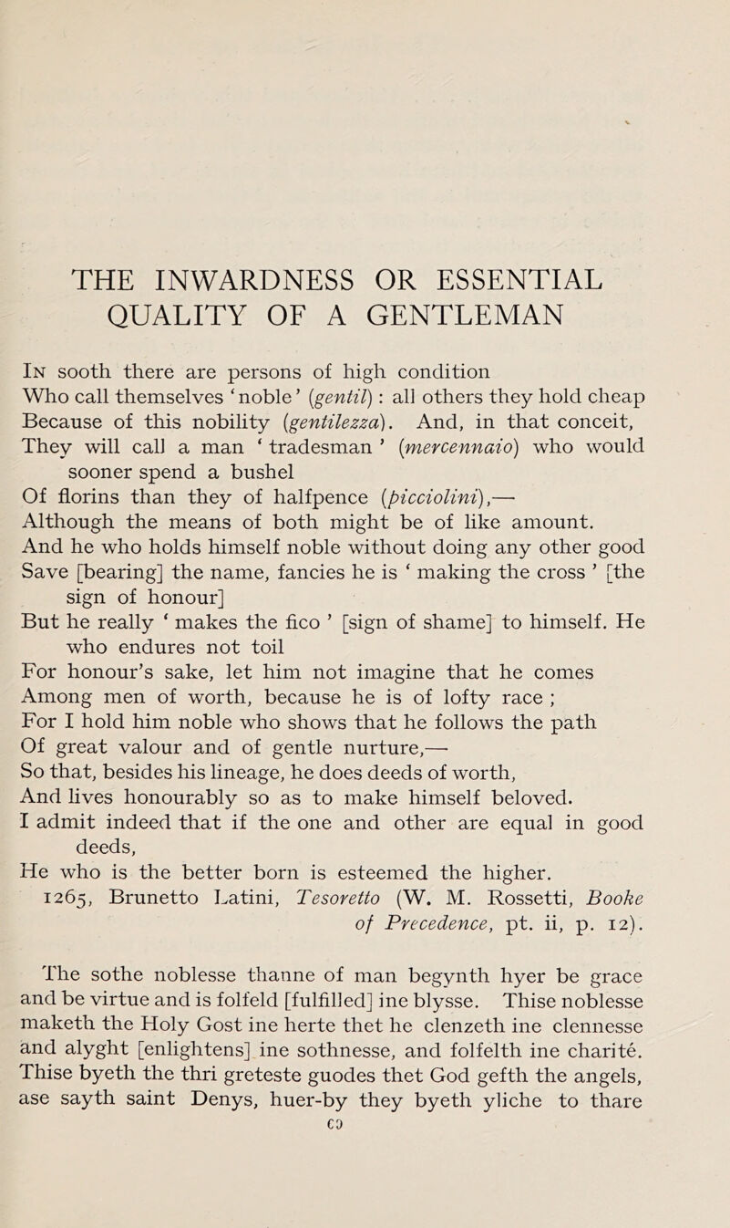 THE INWARDNESS OR ESSENTIAL QUALITY OF A GENTLEMAN In sooth there are persons of high condition Who call themselves ‘ noble ’ [gentil): all others they hold cheap Because of this nobility {gentilezza). And, in that conceit, They will cah a man ‘ tradesman ’ [mercennaio) who would sooner spend a bushel Of florins than they of halfpence [picciolini),— Although the means of both might be of like amount. And he who holds himself noble without doing any other good Save [bearing] the name, fancies he is ‘ making the cross ’ [the sign of honour] But he really ‘ makes the fico ’ [sign of shame] to himself. He who endures not toil For honour’s sake, let him not imagine that he comes Among men of worth, because he is of lofty race ; For I hold him noble who shows that he follows the path Of great valour and of gentle nurture,— So that, besides his lineage, he does deeds of worth, And lives honourably so as to make himself beloved. I admit indeed that if the one and other are equal in good deeds. He who is the better born is esteemed the higher. 1265, Brunetto Latini, Tesoretto (W. M. Rossetti, Booke of Precedence, pt. ii, p. 12). The sothe noblesse thanne of man begynth hyer be grace and be virtue and is folfeld [fulfilled] ine blysse. Thise noblesse maketh the Holy Gost ine herte thet he clenzeth ine clennesse and alyght [enlightens] ine sothnesse, and folfelth ine charite. Thise byeth the thri greteste guodes thet God gefth the angels, ase sayth saint Denys, huer-by they byeth yliche to thare
