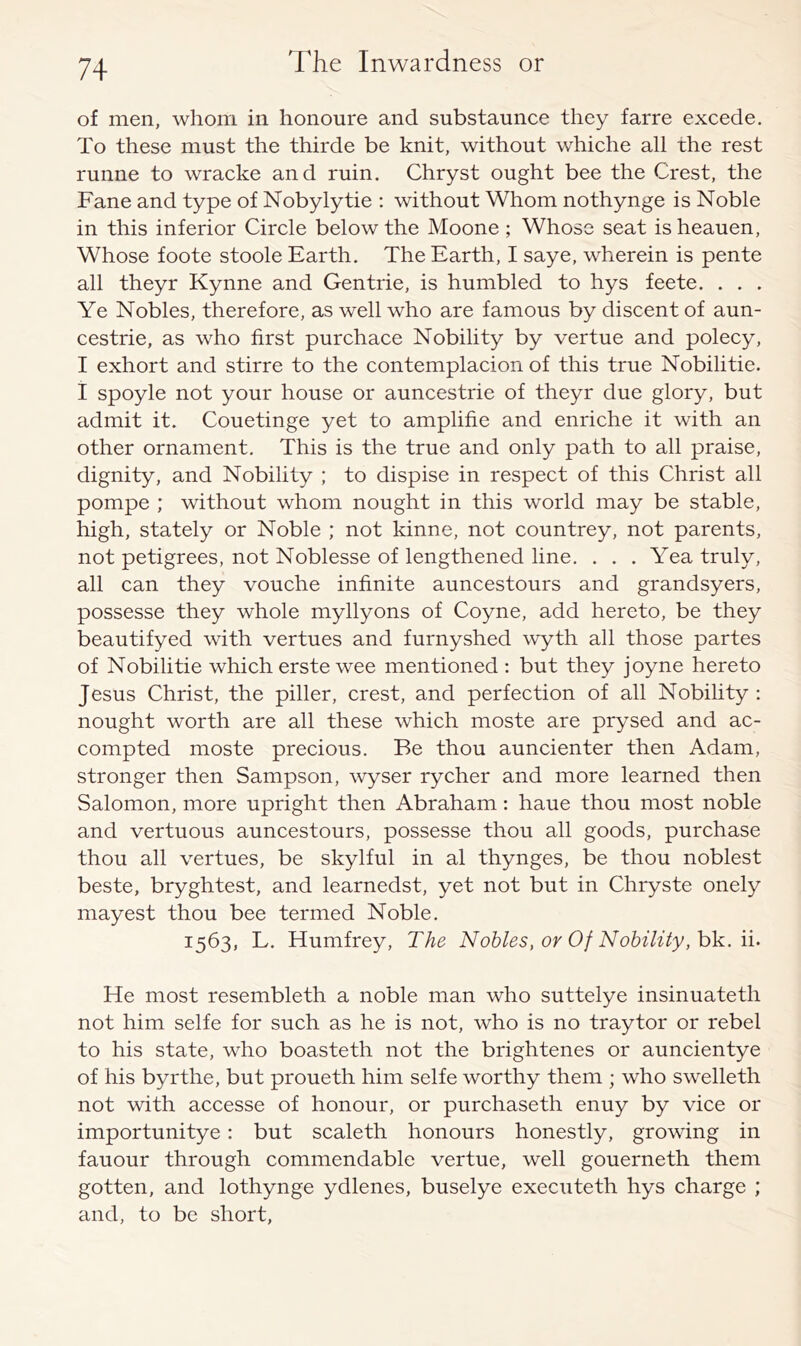 of men, whom in honoure and substaunce they farre excede. To these must the thirde be knit, without whiche all the rest runne to wracke and ruin. Chryst ought bee the Crest, the Fane and type of Nobylytie : without Whom nothynge is Noble in this inferior Circle below the Moone; Whose seat isheauen, Whose foote stoole Earth, The Earth, I saye, wherein is pente all theyr Kynne and Gen trie, is humbled to hys feete. . . . Ye Nobles, therefore, as well who are famous by discent of aun- cestrie, as who first purchace Nobility by vertue and polecy, I exhort and stirre to the contemplacion of this true Nobilitie. I spoyle not your house or auncestrie of theyr due glory, but admit it. Couetinge yet to amplifie and enriche it with an other ornament. This is the true and only path to all praise, dignity, and Nobility ; to dispise in respect of this Christ all pompe ; without whom nought in this world may be stable, high, stately or Noble ; not kinne, not countrey, not parents, not petigrees, not Noblesse of lengthened line. ... Yea truly, all can they vouche infinite auncestours and grandsyers, possesse they whole myllyons of Coyne, add hereto, be they beautifyed with vertues and furnyshed wyth all those partes of Nobilitie which erste wee mentioned ; but they joyne hereto Jesus Christ, the piller, crest, and perfection of all Nobility : nought worth are all these which moste are prysed and ac- compted moste precious. Be thou auncienter then Adam, stronger then Sampson, wyser rycher and more learned then Salomon, more upright then Abraham: haue thou most noble and vertuous auncestours, possesse thou all goods, purchase thou all vertues, be skylful in al thynges, be thou noblest beste, bryghtest, and learnedst, yet not but in Chryste onely mayest thou bee termed Noble. 1563, L. Humfrey, The Nobles, or Of Nobility,h'k. \i. He most resembleth a noble man who suttelye insinuateth not him selfe for such as he is not, who is no traytor or rebel to his state, who boasteth not the brightenes or auncientye of his byrthe, but proueth him selfe worthy them ; who swelleth not with accesse of honour, or purchaseth enuy by vice or importunitye: but scaleth honours honestly, growing in fauour through commendable vertue, well gouerneth them gotten, and lothynge ydlenes, buselye executeth hys charge ; and, to be short.
