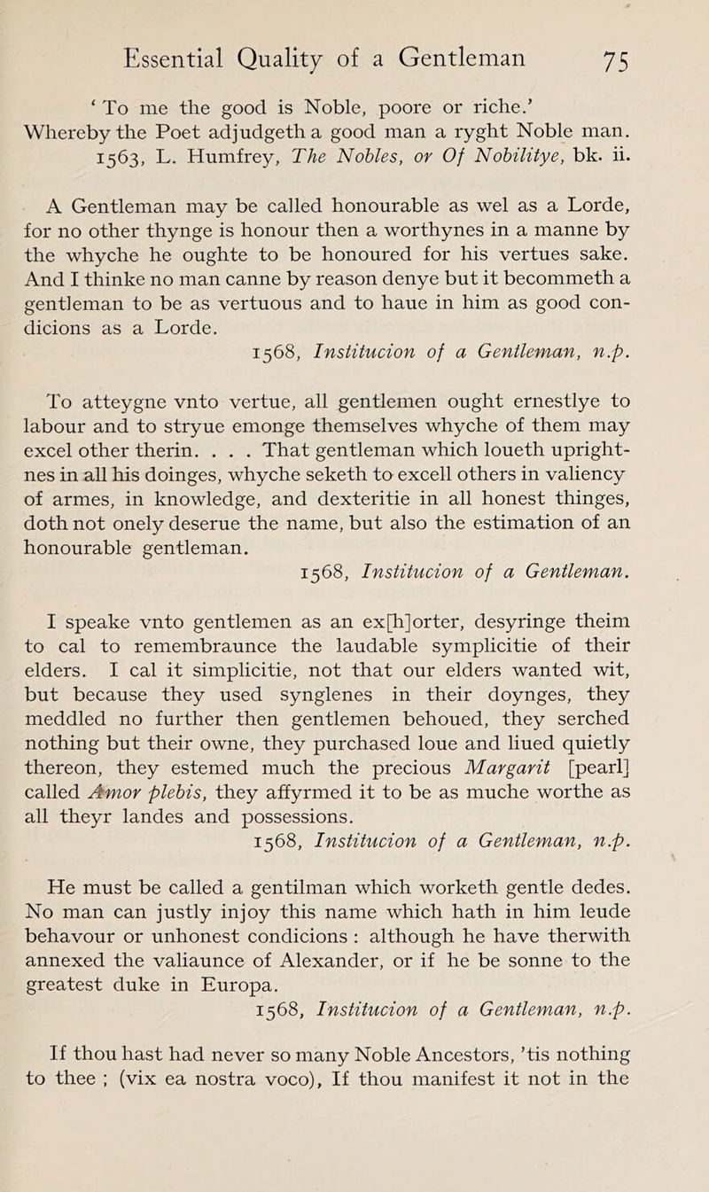‘ To me the good is Noble, poore or riche,’ Whereby the Poet adjudgetha good man a ryght Noble man. 1563, L. Humfrey, The Nobles, or Of Nobilitye, bk. ii. A Gentleman may be called honourable as wel as a Lorde, for no other thynge is honour then a worthynes in a manne by the whyche he oughte to be honoured for his vertues sake. And I thinke no man canne by reason denye but it becommeth a gentleman to be as vertuous and to haue in him as good con- dicions as a Lorde. 1568, Institucion of a Gentleman, n.p. To atteygne vnto vertue, all gentlemen ought ernestlye to labour and to stryue emonge themselves whyche of them may excel other therin. . . . That gentleman which loueth upright- nes in all his doinges, whyche seketh to excell others in valiency of armes, in knowledge, and dexteritie in all honest thinges, doth not onely deserue the name, but also the estimation of an honourable gentleman. 1568, Institucion of a Gentleman. I speake vnto gentlemen as an expijorter, desyringe theim to cal to remembraunce the laudable symplicitie of their elders. I cal it simplicitie, not that our elders wanted wit, but because they used synglenes in their doynges, they meddled no further then gentlemen behoued, they serched nothing but their owne, they purchased loue and lined quietly thereon, they estemed much the precious Margarit [pearl] called Amor plebis, they affyrmed it to be as muche worthe as all theyr landes and possessions. 1568, Institucion of a Gentleman, n.p. He must be called a gentilman which worketh gentle dedes. No man can justly in joy this name which hath in him leude behavour or unhonest condicions : although he have therwith annexed the valiaunce of Alexander, or if he be sonne to the greatest duke in Europa. 1568, Institucion of a Gentleman, n.p. If thou hast had never so many Noble Ancestors, ’tis nothing to thee ; (vix ea nostra voco). If thou manifest it not in the