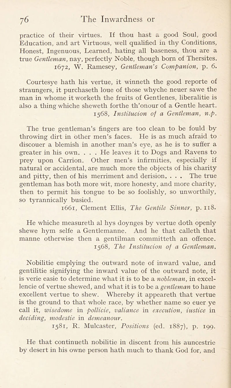 practice of their virtues. If thou hast a good Soul, good Education, and art Virtuous, well qualified in thy Conditions, Honest, Ingenuous, Learned, hating all baseness, thou are a true Gentleman, nay, perfectly Noble, though born of Thersites. 1672, W. Ramesey, Gentleman's Companion, p. 6. Courtesye hath his vertue, it winneth the good reporte of straungers, it purchaseth loue of those whyche neuer sawe the man in whome itworketh the fruits of Gentlenes, liberalitie is also a thing whiche sheweth forthe th’onour of a Gentle heart. 1568, Institucion of a Gentleman, n.p. The true gentleman’s fingers are too clean to be fould by throwing dirt in other men’s faces. He is as much afraid to discouer a blemish in another man’s eye, as he is to suffer a greater in his own. . . . He leaves it to Dogs and Ravens to prey upon Carrion, Other men’s infirmities, especially if natural or accidental, are much more the objects of his charity and pitty, then of his merriment and derision. . . . The true gentleman has both more wit, more honesty, and more charity, then to permit his tongue to be so foolishly, so unworthily, so tyrannically busied. 1661, Clement Ellis, The Gentile Sinner, p. 118. He whiche measureth al hys doynges by vertue doth openly shewe hym selfe a Gentlemanne, And he that calleth that manne otherwise then a gentilman committeth an offence. 1568, The Institucion of a Gentleman. Nobilitie emptying the outward note of inward value, and gentilitie signifying the inward value of the outward note, it is verie easie to determine what it is to be a nobleman, in excel- lence of vertue shewed, and what it is to be a gentleman to haue excellent vertue to shew. Whereby it appeareth that vertue is the ground to that whole race, by whether name so euer ye call it, wisedome in pollicie, valiance in execution, iustice in deciding, modestie in demeanour. 1581, R. Mulcaster, Positions (ed. 1887), p, 199. He that continueth nobilitie in discent from his auncestrie by desert in his owne person hath much to thank God for, and
