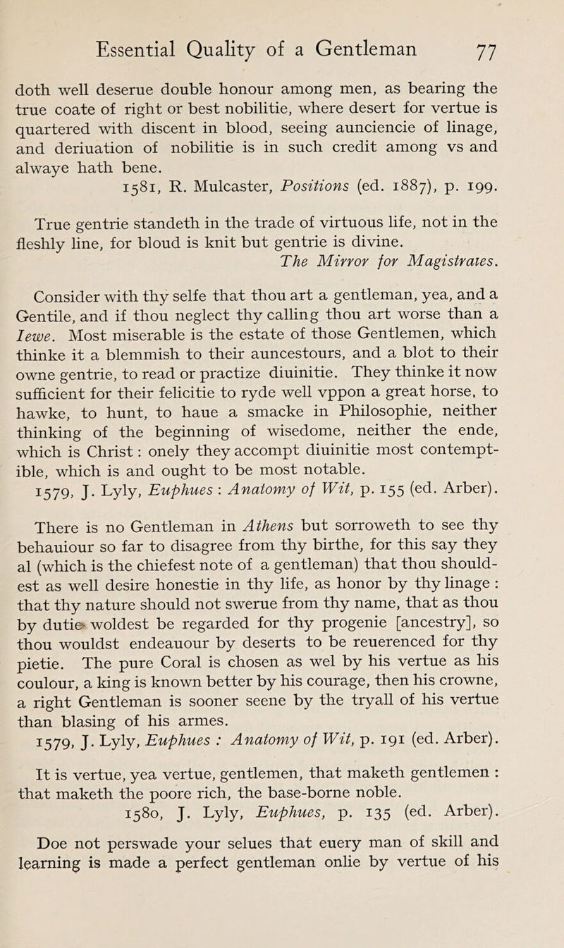 doth well deserue double honour among men, as bearing the true coate of right or best nobilitie, where desert for vertue is quartered with discent in blood, seeing aunciencie of linage, and deriuation of nobilitie is in such credit among vs and alwaye hath bene. 1581, R. Mulcaster, Positions (ed. 1887), p. 199. True gentrie standeth in the trade of virtuous life, not in the fleshly line, for bloud is knit but gentrie is divine. The Mirror for Magistrates. Consider with thy selfe that thou art a gentleman, yea, and a Gentile, and if thou neglect thy calling thou art worse than a I ewe. Most miserable is the estate of those Gentlemen, which thinke it a blemmish to their auncestours, and a blot to their owne gentrie, to read or practize diuinitie. They thinke it now sufficient for their felicitie to ryde well vppon a great horse, to hawke, to hunt, to haue a smacke in Philosophic, neither thinking of the beginning of wisedome, neither the ende, which is Christ: onely they accompt diuinitie most contempt- ible, which is and ought to be most notable. 1579, J. Lyly, Euphues : Anatomy of Wit, p. 155 Arber). There is no Gentleman in Athens but sorroweth to see thy behauiour so far to disagree from thy birthe, for this say they al (which is the chiefest note of a gentleman) that thou should- est as well desire honestie in thy life, as honor by thy linage : that thy nature should not swerue from thy name, that as thou by duties woldest be regarded for thy progenie [ancestry], so thou wouldst endeauour by deserts to be reuerenced for thy pie tie. The pure Coral is chosen as wel by his vertue as his coulour, a king is known better by his courage, then his crowne, a right Gentleman is sooner scene by the tryall of his vertue than biasing of his armes. 1579, J. Lyly, Euphues : Anatomy of Wit, p. 191 (ed. Arber). It is vertue, yea vertue, gentlemen, that maketh gentlemen : that maketh the poore rich, the base-borne noble. 1580, J. Lyly, Euphues, p. 135 (ed. Arber). Doe not perswade your selues that euery man of skill and learning is made a perfect gentleman onlie by vertue of his