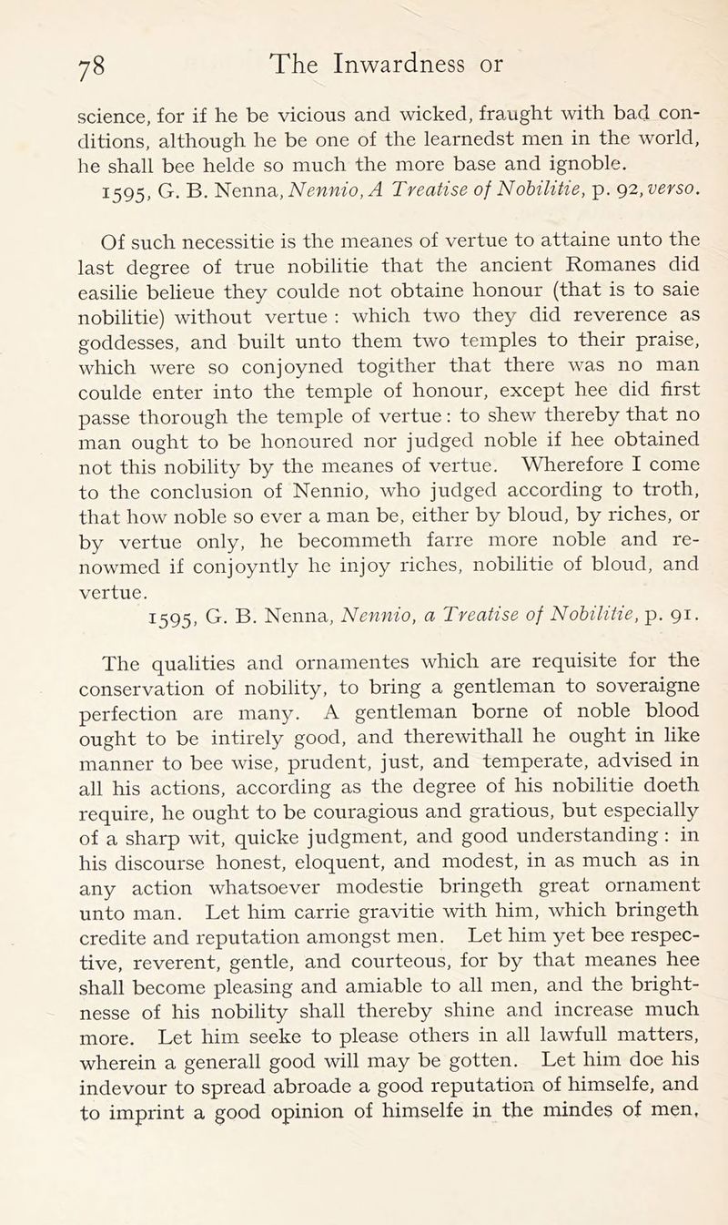 science, for if he be vicious and wicked, fraught with bad con- ditions, although he be one of the learnedst men in the world, he shall bee helde so much the more base and ignoble. 1595, G. B. Nenna, ^ Treatise of Nohilitie, p. g2, verso. Of such necessitie is the meanes of vertue to attaine unto the last degree of true nobilitie that the ancient Romanes did easilie belieue they coulde not obtaine honour (that is to saie nobilitie) without vertue : which two they did reverenee as goddesses, and built unto them two temples to their praise, which were so conjoyned togither that there was no man coulde enter into the temple of honour, except hee did first passe thorough the temple of vertue: to shew thereby that no man ought to be honoured nor judged noble if hee obtained not this nobility by the meanes of vertue. Wherefore I come to the conclusion of Nennio, who judged according to troth, that how noble so ever a man be, either by bloud, by riches, or by vertue only, he becommeth farre more noble and re- nowmed if conjoyntly he injoy riches, nobilitie of bloud, and vertue. 1595, G. B. Nenna, Nennio, a Treatise of Nohilitie, p. 91. The qualities and ornamentes which are requisite for the conservation of nobility, to bring a gentleman to soveraigne perfection are many. A gentleman borne of noble blood ought to be intirely good, and therewithal! he ought in like manner to bee wise, prudent, just, and temperate, advised in all his actions, according as the degree of his nobilitie doeth require, he ought to be couragious and gratious, but especially of a sharp wit, quicke judgment, and good understanding: in his discourse honest, eloquent, and modest, in as much as in any action whatsoever modestie bringeth great ornament unto man. Let him carrie gravitie with him, which bringeth credite and reputation amongst men. Let him yet bee respec- tive, reverent, gentle, and courteous, for by that meanes hee shall become pleasing and amiable to all men, and the bright- nesse of his nobility shall thereby shine and increase much more. Let him seeke to please others in all lawfull matters, wherein a generall good will may be gotten. Let him doe his indevour to spread abroade a good reputation of himselfe, and to imprint a good opinion of himselfe in the mindes of men.