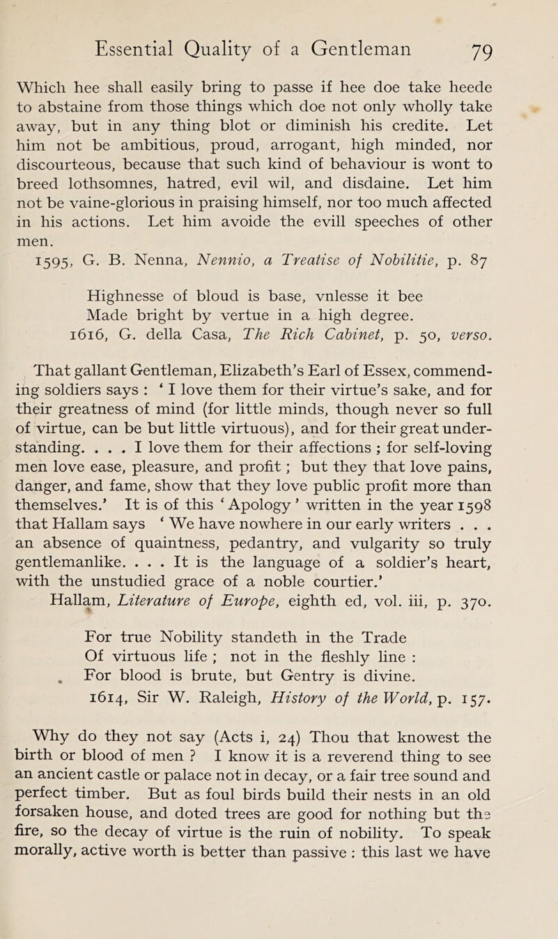 Which hee shall easily bring to passe if hee doe take heede to abstaine from those things which doe not only wholly take away, but in any thing blot or diminish his eredite. Let him not be ambitious, proud, arrogant, high minded, nor discourteous, because that such kind of behaviour is wont to breed lothsomnes, hatred, evil wil, and disdaine. Let him not be vaine-glorious in praising himself, nor too much affected in his actions. Let him avoide the evill speeches of other men. 1595, G. B. Nenna, Nennio, a Treatise of Nobilitie, p. 87 Highnesse of bloud is base, vnlesse it bee Made bright by vertue in a high degree. 1616, G. della Casa, The Rich Cabinet, p. 50, verso. That gallant Gentleman, Elizabeth’s Earl of Essex, commend- ing soldiers says : ‘ I love them for their virtue’s sake, and for their greatness of mind (for little minds, though never so full of virtue, can be but little virtuous), and for their great under- standing. ... I love them for their affections ; for self-loving men love ease, pleasure, and profit; but they that love pains, danger, and fame, show that they love public profit more than themselves.’ It is of this ‘ Apology ’ written in the year 1598 that Hallam says ‘ We have nowhere in our early writers . . . an absence of quaintness, pedantry, and vulgarity so truly gentlemanlike. ... It is the language of a soldier’s heart, with the unstudied grace of a noble courtier.’ Hallam, Literature of Europe, eighth ed, vol. hi, p. 370. For true Nobility standeth in the Trade Of virtuous life ; not in the fleshly line : , For blood is brute, but Gentry is divine. 1614, Sir W. Raleigh, History of the World,-p. 157. Why do they not say (Acts i, 24) Thou that knowest the birth or blood of men ? I know it is a reverend thing to see an ancient castle or palace not in decay, or a fair tree sound and perfect timber. But as foul birds build their nests in an old forsaken house, and doted trees are good for nothing but the fire, so the decay of virtue is the ruin of nobility. To speak morally, active worth is better than passive : this last we have