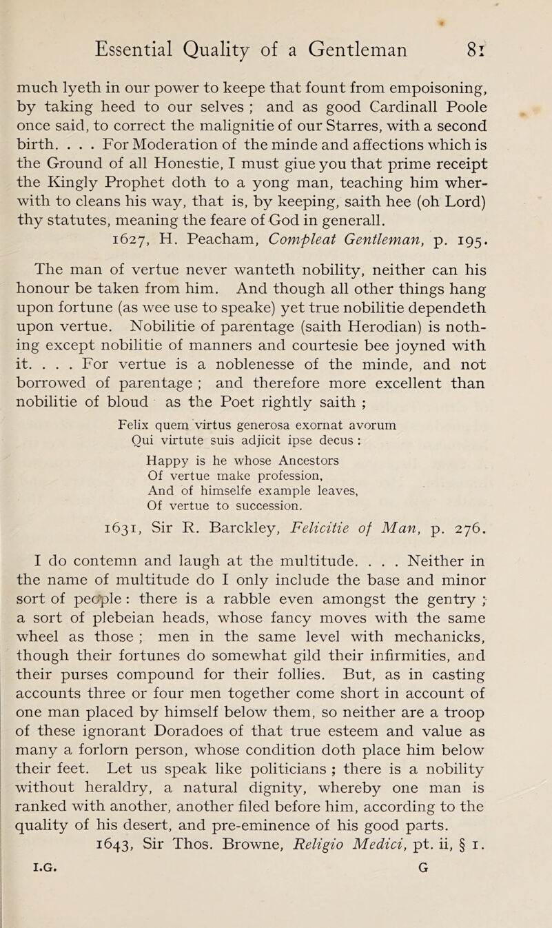 much lyeth in our power to keepe that fount from empoisoning, by taking heed to our selves ; and as good Cardinall Poole once said, to correct the malignitie of our Starres, with a second birth. ... For Moderation of the minde and affections which is the Ground of all Honestie, I must giue you that prime receipt the Kingly Prophet doth to a yong man, teaching him wher- with to cleans his way, that is, by keeping, saith hee (oh Lord) thy statutes, meaning the feare of God in generall. 1627, H. Peacham, Compleat Gentleman, p, 195. The man of vertue never wanteth nobility, neither can his honour be taken from him. And though all other things hang upon fortune (as wee use to speake) yet true nobilitie dependeth upon vertue. Nobilitie of parentage (saith Herodian) is noth- ing except nobilitie of manners and courtesie bee joyned with it, . . . For vertue is a noblenesse of the minde, and not borrowed of parentage ; and therefore more excellent than nobilitie of bloud as the Poet rightly saith ; Felix quem virtus generosa exornat avorum Qui virtute suis adjicit ipse decns : Happy is he whose Ancestors Of vertue make profession, And of himselfe example leaves, Of vertue to succession. 1631, Sir R. Barckley, Felicitie of Man, p. 276. I do contemn and laugh at the multitude. . . . Neither in the name of multitude do I only include the base and minor sort of people: there is a rabble even amongst the gentry ; a sort of plebeian heads, whose fancy moves with the same wheel as those ; men in the same level with mechanicks, though their fortunes do somewhat gild their infirmities, and their purses compound for their follies. But, as in casting accounts three or four men together come short in account of one man placed by himself below them, so neither are a troop of these ignorant Doradoes of that true esteem and value as many a forlorn person, whose condition doth place him below their feet. Let us speak like politicians ; there is a nobility without heraldry, a natural dignity, whereby one man is ranked with another, another filed before him, according to the quality of his desert, and pre-eminence of his good parts. 1643, Sir Thos. Browne, Religio Medici, pt, ii, § i. G I.G.