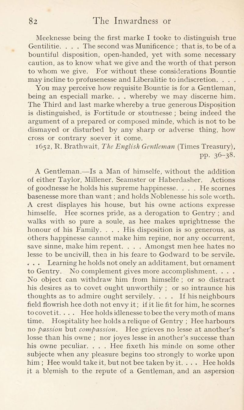 Meeknesse being the first marke I tookc to distinguish true Gentilitie, . . . The second was Munificence ; that is, to be of a bountiful disposition, open-handed, yet with some necessary caution, as to know what we give and the worth of that person to whom we give. For without these considerations Bountie may incline to profusenesse and Liberalitie to indiscretion, . . . You may perceive how requisite Bountie is for a Gentleman, being an especiall marke. . . whereby we may discerne him. The Third and last marke whereby a true generous Disposition is distinguished, is Fortitude or stoutnesse ; being indeed the argument of a prepared or composed minde, which is not to be dismayed or disturbed by any sharp or adverse thing, how cross or contrary soever it come. 1652, R, Brathwait, The English Gentleman (Times Treasury), pp. 36-38. A Gentleman.—Is a Man of himselfe, without the addition of either Taylor, Millener, Seamster or Haberdasher, Actions of goodnesse he holds his supreme happinesse. . . . He scornes basenesse more than want; and holds Noblenesse his sole worth. A crest displayes his house, but his owne actions expresse himselfe. Hee scornes pride, as a derogation to Gentry ; and walks with so pure a soule, as hee makes uprightnesse the honour of his Family, . . . His disposition is so generous, as others happinesse cannot make him repine, nor any occurrent, save sinne, make him repent, . . . Amongst men hee hates no lesse to be uncivill, then in his feare to Godward to be servile. . . . Learning he holds not onely an additament, but ornament to Gentry. No complement gives more accomplishment. . . . No object can withdraw him from himselfe ; or so distract his desires as to covet ought unworthily ; or so intraunce his thoughts as to admire ought servilely. ... If his neighbours field flowrish hee doth not envy it; if it lie fit for him, he scornes to covet it. . . . Hee holds idlenesse to bee the very moth of mans time. Hospitality hee holds a relique of Gentry ; Hee harbours no passion but compassion. Hee grieves no lesse at another’s losse than his owne ; nor joyes lesse in another’s successe than his owne peculiar. . . . Hee fixeth his minde on some other subjecte when any pleasure begins too strongly to worke upon him; Hee would take it, but not bee taken by it. . . . Hee holds it a blemish to the repute of a Gentleman, and an aspersion