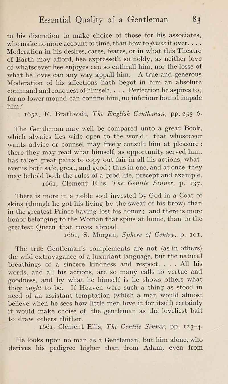 to his discretion to make choice of those for his associates, who make no more account of time, than how to passe it over. . . . Moderation in his desires, cares, feares, or in what this Theatre of Earth may afford, hee expresseth so nobly, as neither love of whatsoever hee enjoyes can so enthrall him, nor the losse of what he loves can any way appall him. A true and generous Moderation of his affections hath begot in him an absolute command and conquest of himself. . . . Perfection he aspires to; for no lower mound can confine him, no inferiour bound impale him.’ 1652, R. Brathwait, The English Gentleman, pp. 255-6. The Gentleman may well be compared unto a great Book, which alwaies lies wide open to the world ; that whosoever wants advice or counsel may freely consult him at pleasure : there they may read what himself, as opportunity served him, has taken great pains to copy out fair in all his actions, what- ever is both safe, great, and good ; thus in one, and at once, they may behold both the rules of a good life, precept and example. 1661, Clement Ellis, The Gentile Sinner, p. 137. There is more in a noble soul invested by God in a Coat of skins (though he got his living by the sweat of his brow) than in the greatest Prince having lost his honor ; and there is more honor belonging to the Woman that spins at home, than to the greatest Queen that roves abroad. 1661, S. Morgan, Sphere of Gentry, p. loi. The trrfe Gentleman’s complements are not (as in others) the wild extravagance of a luxuriant language, but the natural breathings of a sincere kindness and respect. . . . All his words, and all his actions, are so many calls to vertue and goodness, and by what he himself is he shows others what they ought to be. If Heaven were such a thing as stood in need of an assistant temptation (which a man would almost believe when he sees how little men love it for itself) certainly it would make choise of the gentleman as the loveliest bait to draw others thither. 1661, Clement Ellis, The Gentile Sinner, pp. 123-4. He looks upon no man as a Gentleman, but him alone, who derives his pedigree higher than from Adam, even from