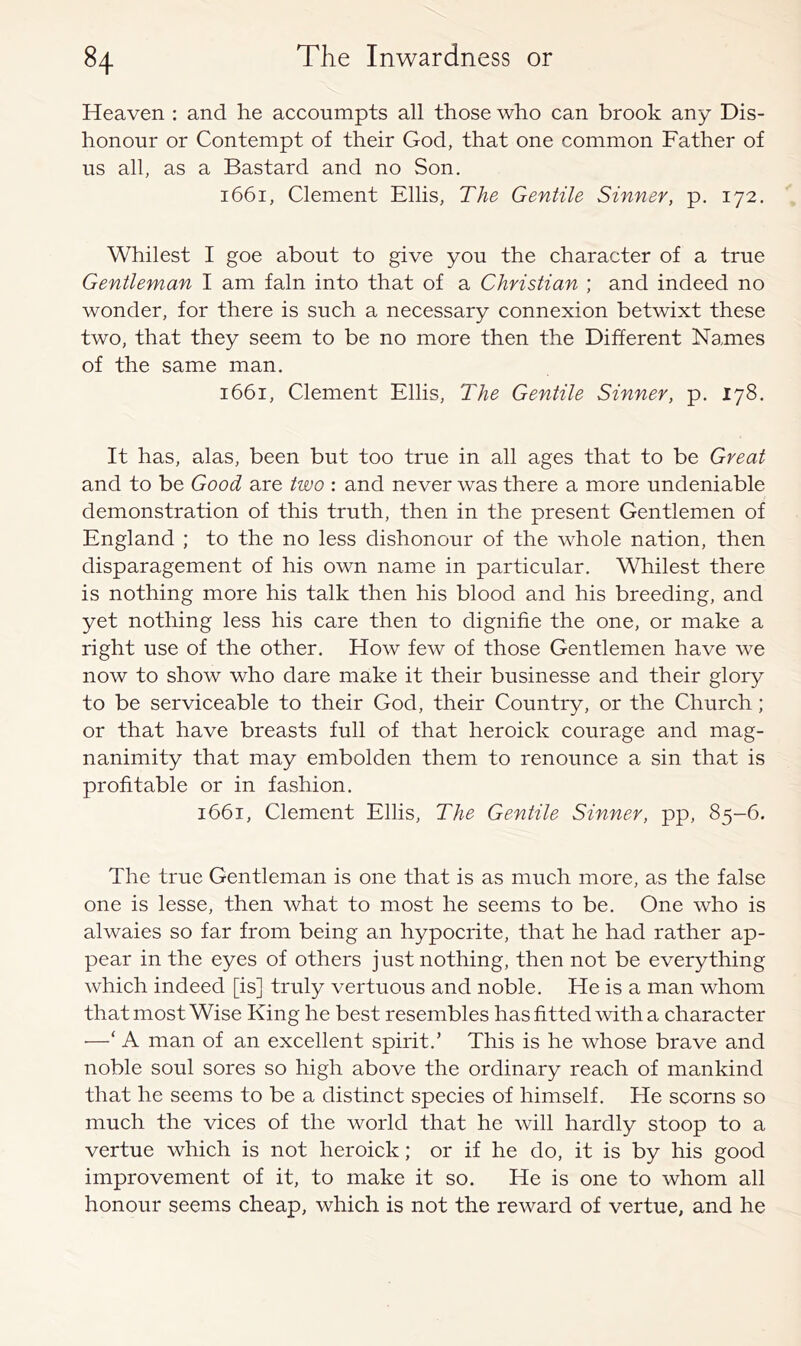 Heaven : and he accoumpts all those who can brook any Dis- honour or Contempt of their God, that one common Father of us all, as a Bastard and no Son. 1661, Clement Ellis, The Gentile Sinner, p. 172. Whilest I goe about to give you the character of a true Gentleman I am fain into that of a Christian ; and indeed no wonder, for there is such a necessary connexion betwixt these two, that they seem to be no more then the Different Names of the same man. 1661, Clement Ellis, The Gentile Sinner, p. 178. It has, alas, been but too true in all ages that to be Great and to be Good are two : and never was there a more undeniable demonstration of this truth, then in the present Gentlemen of England ; to the no less dishonour of the whole nation, then disparagement of his own name in particular. Whilest there is nothing more his talk then his blood and his breeding, and yet nothing less his care then to dignifie the one, or make a right use of the other. How few of those Gentlemen have we now to show who dare make it their businesse and their glory to be serviceable to their God, their Country, or the Church; or that have breasts full of that heroick courage and mag- nanimity that may embolden them to renounce a sin that is profitable or in fashion. 1661, Clement Ellis, The Gentile Sinner, pp, 85-6. The true Gentleman is one that is as much more, as the false one is lesse, then what to most he seems to be. One who is alwaies so far from being an hypocrite, that he had rather ap- pear in the eyes of others just nothing, then not be everything which indeed [is] truly vertuous and noble. He is a man whom that most Wise King he best resembles has fitted with a character ■—‘ A man of an excellent spirit.’ This is he whose brave and noble soul sores so high above the ordinary reach of mankind that he seems to be a distinct species of himself. He scorns so much the vices of the world that he will hardly stoop to a vertue which is not heroick; or if he do, it is by his good improvement of it, to make it so. He is one to whom all honour seems cheap, which is not the reward of vertue, and he